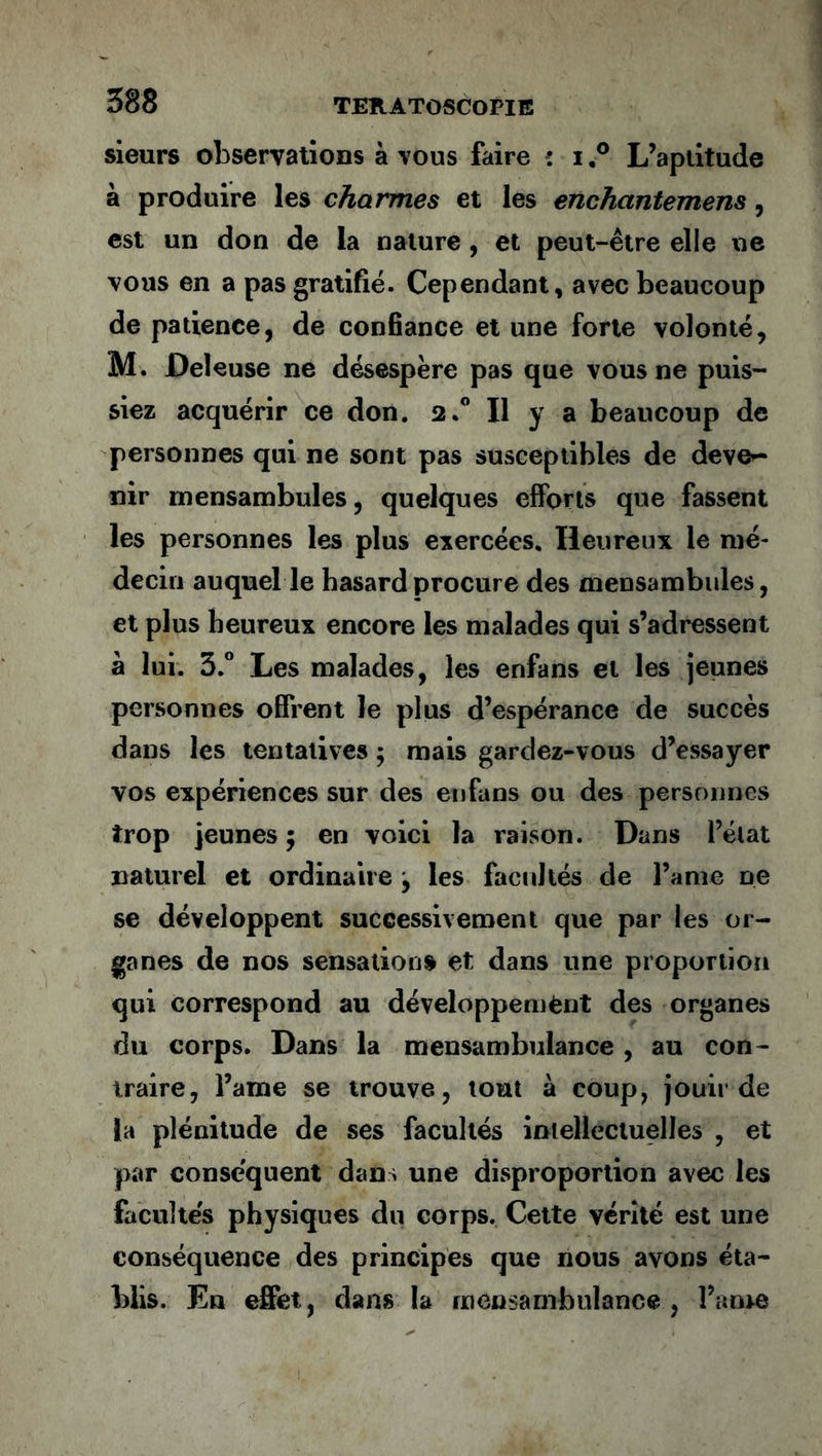 sieurs observations à vous faire : i,° L’aptitude à produire les charmes et les enchctntemens, est un don de la nature , et peut-être elle ne vous en a pas gratifié. Cependant, avec beaucoup de patience, de confiance et une forte volonté, M. Deleuse ne désespère pas que vous ne puis- siez acquérir ce don. 2.0 Il y a beaucoup de personnes qui ne sont pas susceptibles de deve^- nir mensambules, quelques efforts que fassent les personnes les plus exercées. Heureux le mé- decin auquel le hasard procure des mensambules, et plus heureux encore les malades qui s’adressent à lui. 3.° Les malades, les enfans et les jeunes personnes offrent le plus d’espérance de succès dans les tentatives 5 mais gardez-vous d’essayer vos expériences sur des enfans ou des personnes trop Jeunes 5 en voici la raison. Dans l’état naturel et ordinaire 9 les facultés de l’ame ne se développent successivement que par les or- ganes de nos sensations et dans une proportion qui correspond au développement des organes du corps. Dans la mensambulance , au con - traire, l’ame se trouve, tout à coup, jouii de la plénitude de ses facultés intellectuelles , et par conséquent dan > une disproportion avec les facultés physiques du corps. Cette vérité est une conséquence des principes que nous avons éta- blis. En effet, dans la mensambulance, l’ame