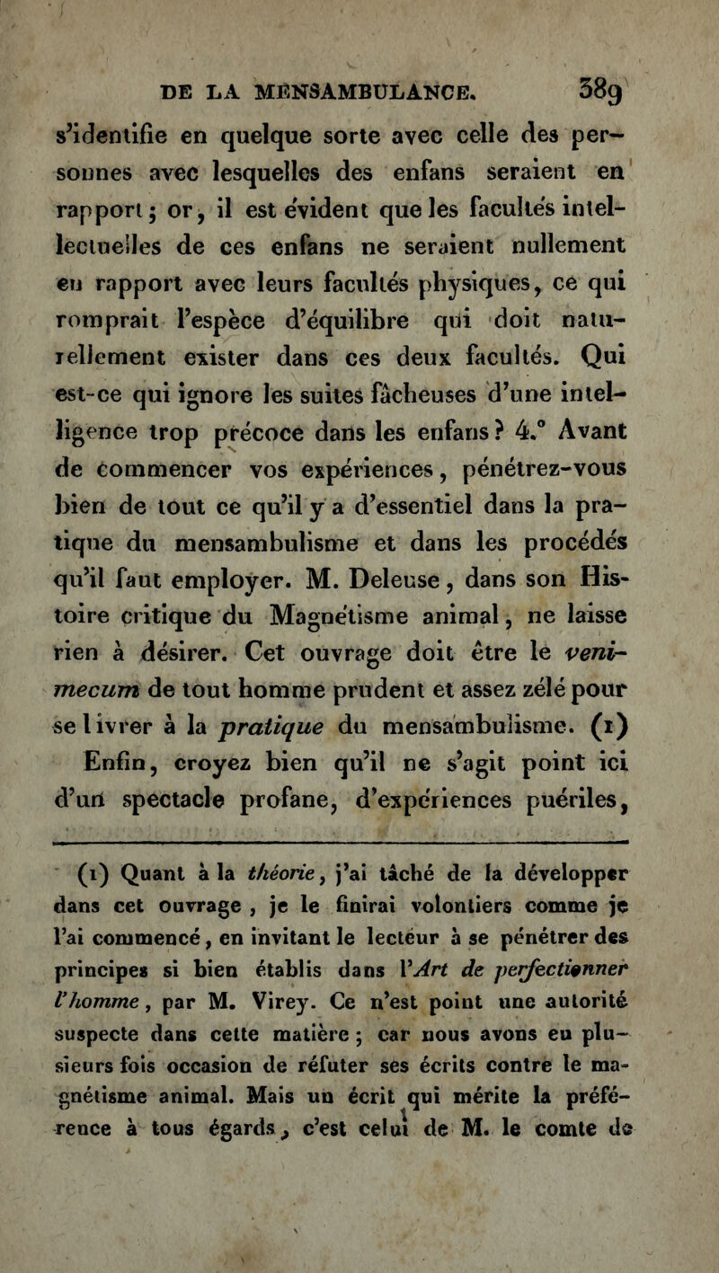 s’identifie en quelque sorte avec celle des per- sonnes avec lesquelles des enfans seraient en rapport; or, il est évident que les facultés intel- lectuelles de ces enfans ne seraient nullement eu rapport avec leurs facultés physiques, ce qui romprait l’espèce d’équilibre qui doit natu- lellement exister dans ces deux facultés. Qui est-ce qui ignore les suites fâcheuses d’une intel- ligence trop précoce dans les enfans ? 4.° Avant de commencer vos expériences, pénétrez-vous bien de tout ce qu’il y a d’essentiel dans la pra- tique du mensambulisme et dans les procédés qu’il faut employer. M. Deleuse, dans son His- toire critique du Magnétisme animal, ne laisse rien à désirer. Cet ouvrage doit être le veni- mecurrt de tout homme prudent et assez zélé pour se livrer à la pratique du mensambulisme. (1) Enfin, croyez bien qu’il ne s’agit point ici d’uri spectacle profane, d’expériences puériles, (1) Quant à la théorie, j’ai taché de la développer dans cet ouvrage , je le finirai volontiers comme je l’ai commencé, en invitant le lecteur à se pénétrer des principes si bien établis dans l’^r* de perfectionner Vhomme, par M. Virey. Ce n’est point une autorité suspecte dans cette matière ; car nous avons eu plu- sieurs fois occasion de réfuter ses écrits contre le ma- gnétisme animal. Mais un écrit qui mérite la préfé- rence à tous égards,, c’est celui de M. le comte de