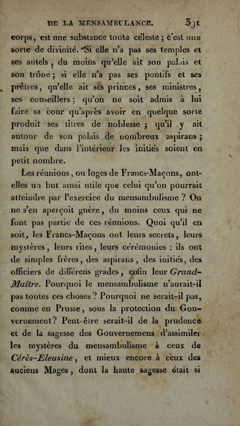 corps, est une substance toute cëîesie ; c’est une sorte de divinité. *Si elle n’a pas ses temples et ses autels ^ du moins qu'elle ait son palais et son trône ; si elle n’a pas ses ponlifs et ses prêtres, qu’elle ait ses princes, ses ministres, ses conseillers ; qu’on ne soit admis à lui faire sa cour qu’après avoir en quelque sorte produit ses titres de noblesse ; qu’il y ait autour de son palais de nombreux aspirans ; mais que dans l’intérieur les initiés soient en petit nombre. Les réunions, ou loges de Francs-Maçons, ont- elles un but aussi utile que celui qu’on pourrait atteindre par l’exercice du mensambulisme ? O11 ne s’en aperçoit guère, du moins ceux qui ne font pas partie de ces réunions. Quoi qu’il en soit, les Francs-Maçons ont leurs secrets, leurs mystères, leurs rites, leurs cérémonies : ils ont de simples frères, des aspirans, des initiés, des officiers de différeris grades, enfin leur Grand- Maître. Pourquoi le mensambulisme n’aurait-il pas toutes ces choses ? Pourquoi ne serait-il pas, comme en Prusse, sous la protection du Gou- vernement? Peut-être serait-il de la prudence et de la sagesse des Gouvernemens d’assimiler les mystères du mensambulisme à ceux de Cérès-E le usine, et mieux encore à ceux des anciens Mages, dont la haute sagesse était si