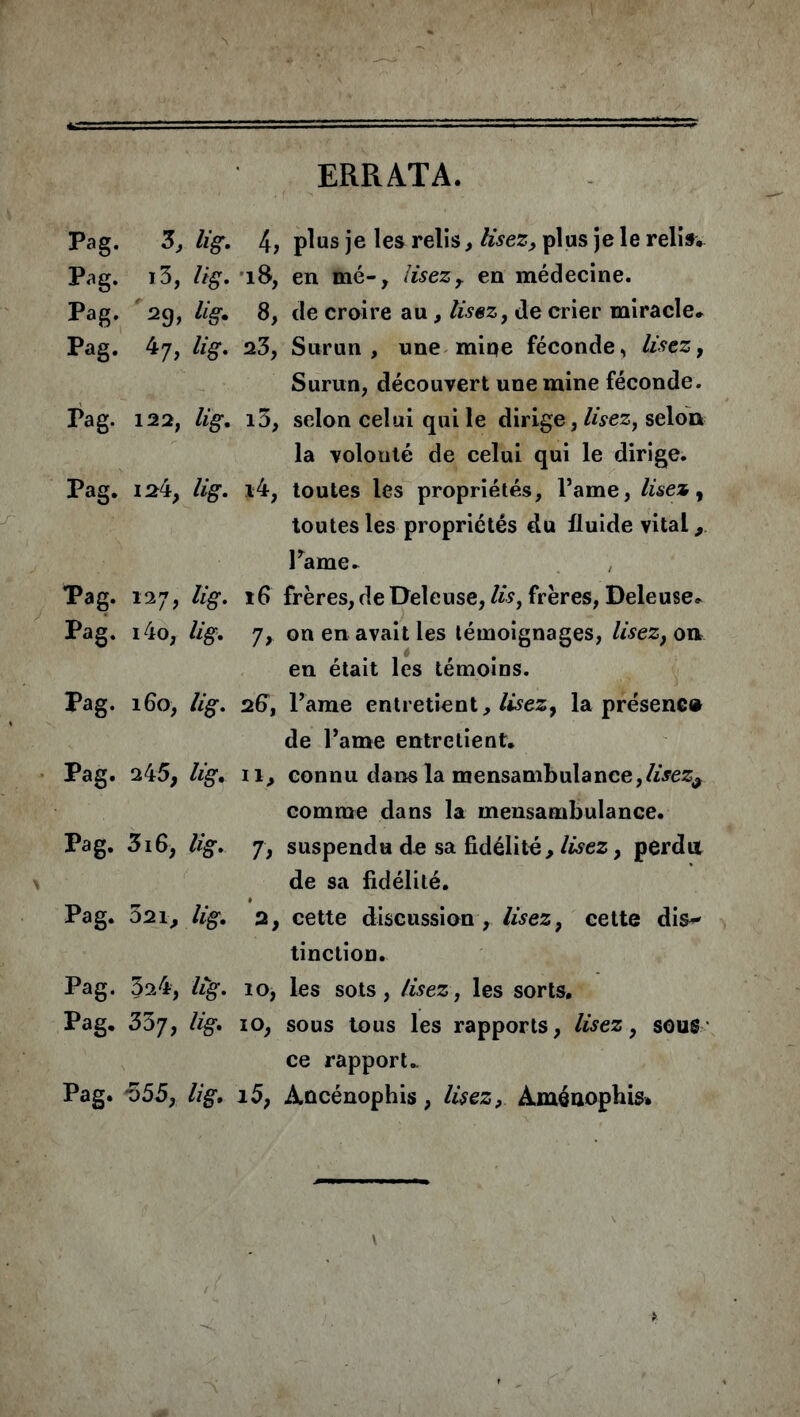 ERRATA. Pag. 3, lig. 4, plus je les relis, lisez, plus je le relis, Pag. 13, lig. 18, en mé-, lisezr en médecine. Pag. 29, lig. 8, de croire au , lisez, de crier miracle, Pag. 47, lig. 23, Surun , une mine féconde, lisez, Surun, découvert une mine féconde. Pag. 122, lig. i5, selon celui qui le dirige, lisez, selon la volonté de celui qui le dirige. Pag. 124, lig. s4, toutes les propriétés, l’ame, lisez, toutes les propriétés du fluide vital Pâme, Pag. 127, lig. r6 frères, de Deleuse, lis, frères, Deleuse, Pag. i4o, lig. 'j, on en avait les témoignages, lisez, on en était les témoins. Pag. 160, lig. 26, Pâme entretient, lisez, la présene® de Pâme entretient. Pag. 245, lig. il, connu dans la mensambulance,/i>ez# comme dans la mensambulance. Pag. 316, lig. 7, suspendu de sa fidélité, lisez, perdu de sa fidélité. Pag. 321, lig. 2, cette discussion , lisez, cette dis** tinction. Pag. 524, lig. 10, les sots, lisez, les sorts. Pag. 337, lig. 10, sous tous les rapports, lisez, sous ce rapport.. Pag. 555, lig. i5, Àûcénophis, lisez, Àménophis.