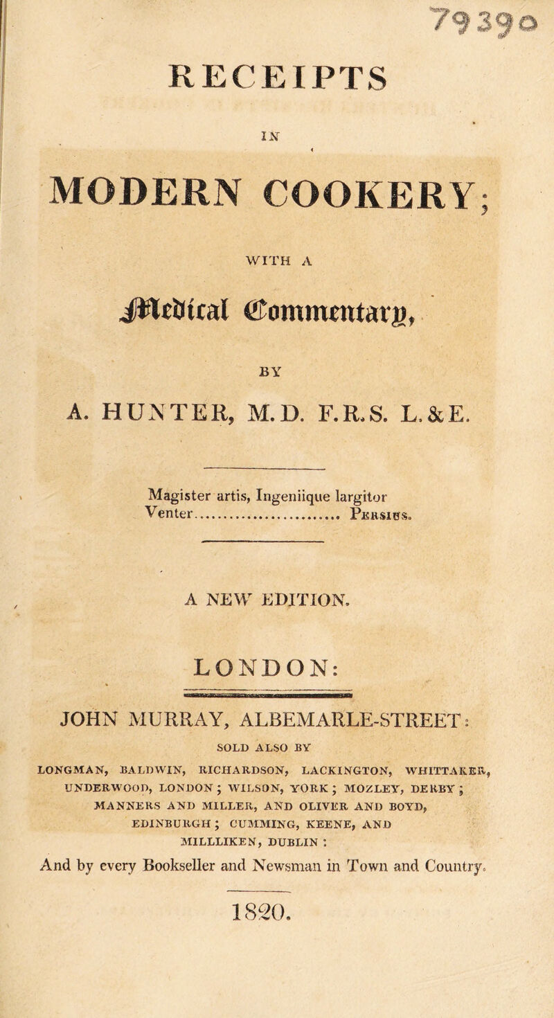 79390 RECEIPTS MODERN COOKERY; WITH A JRciKtral Commentatjt), BY A. HUNTER, M.D. F.R.S. L.&E. Magister artis, Ingeniique Iargitor Venter Persies. A NEVVr EDITION, LONDON: JOHN MURRAY, ALBEMARLE-STREET: SOLD ALSO BY LONGMAN, BALDWIN, RICHARDSON, LACKINGTON, WHITTAKER, UNDERWOOD, LONDON; WILSON, YORK; MOZLEY, DERBY; MANNERS AND MILLER, AND OLIVER AND BOYD, EDINBURGH; GUMMING, KEENE, AND MILLLIKEN, DUBLIN : And by every Bookseller and Newsman in Town and Country, 1820.