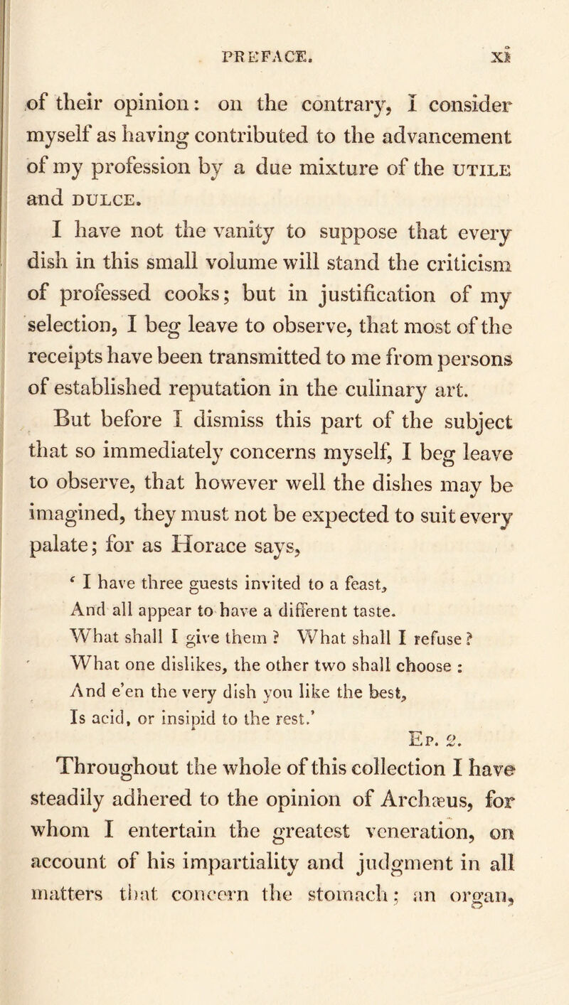 of their opinion: on the contrary, I consider myself as having contributed to the advancement of my profession by a due mixture of the utile and dulce. I have not the vanity to suppose that every dish in this small volume will stand the criticism of professed cooks; but in justification of my selection, I beg leave to observe, that most of the receipts have been transmitted to me from persons of established reputation in the culinary art. But before I dismiss this part of the subject that so immediately concerns myself, I beg leave to observe, that however well the dishes may be imagined, they must not be expected to suit every palate; for as Horace says, ‘ I have three guests invited to a feast. And all appear to have a different taste. What shall I give them ? W7hat shall I refuse ? What one dislikes, the other two shall choose : And e’en the very dish you like the best. Is acid, or insipid to the rest.’ Ep. 2. Throughout the whole of this collection I have steadily adhered to the opinion of Arch reus, for whom I entertain the greatest veneration, on account of his impartiality and judgment in all matters that concern the stomach: an organ.