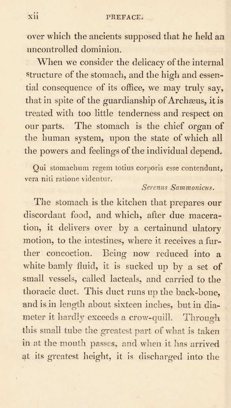 over which the ancients supposed that he held an uncontrolled dominion. When we consider the delicacy of the internal structure of the stomach, and the high and essen- tial consequence of its office, we may truly say, that in spite of the guardianship of Archseus, it is treated with too little tenderness and respect on our parts. The stomach is the chief organ of the human system, upon the state of which all the powers and feelings of the individual depend . Oui stomachnm regem totius corporis esse contendunt, vera niti ratione videntur, Serenus Sammonicus. The stomach is the kitchen that prepares our discordant food, and which, after due macera- tion, it delivers over by a certainund ulatory motion, to the intestines, where it receives a fur- ther concoction. Being now reduced into a white bamly fluid, it is sucked up by a set of small vessels, called lacteals, and carried to the thoracic duct. This duct runs up the back-bone, A. 7 and is in length about sixteen inches, but in dia- meter it hardly exceeds a crow-quill. Through this small tube the greatest part of what is taken in at the mouth passes, and when it has arrived at its greatest height, it is discharged into the i