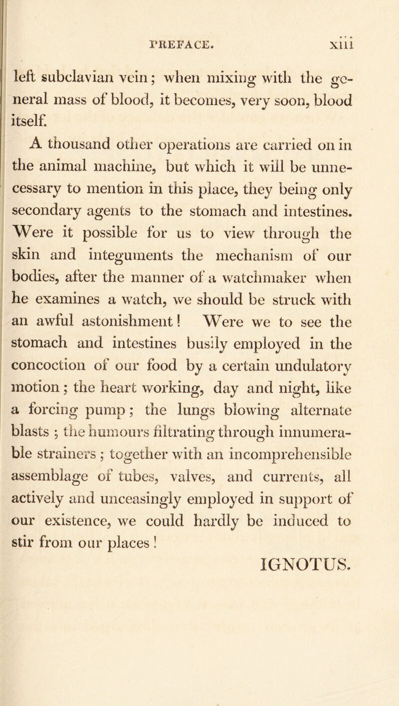 left subclavian vein; when mixing with the ge- o o neral mass of blood, it becomes, very soon, blood itself. A thousand other operations are carried on in the animal machine, but which it will be unne- cessary to mention in this place, they being only secondary agents to the stomach and intestines. Were it possible for us to view through the skin and integuments the mechanism of our bodies, after the manner of a watchmaker when he examines a watch, we should be struck with an awful astonishment! Were we to see the stomach and intestines busily employed in the concoction of our food by a certain undulatory motion; the heart working, day and night, like a forcing pump; the lungs blowing alternate blasts ; the humours filtrating through innumera- ble strainers ; together with an incomprehensible assemblage of tubes, valves, and currents, all actively and unceasingly employed in support of our existence, we could hardly be induced to stir from our places ! IGNOTUS.
