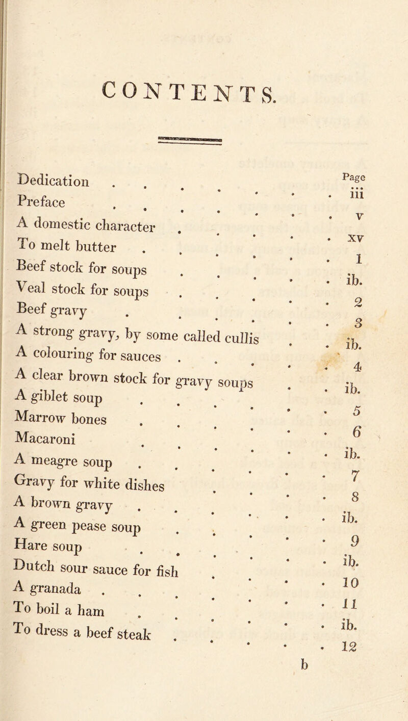 CONTENTS. Dedication • « Page • • • • Preface • • • • ♦ . Ill A domestic character • . V To melt butter . XV Beef stock for soups 1 . ib. 2 . Q Veal stock for soups Beef gravy A strong- gravy, by some called cullis • o • ib. A colouring for sauces . A clear brown stock for gravy soups • - 4 . ib. A giblet soup Marrow bones • « 5 * , Macaroni 6 * • ♦ , A meagre soup • ib. Gravy for white dishes 7 A brown gravy 8 . ib. A green pease soup Hare soup • 9 Dutch sour sauce for fish * • ib. A granada • 20 To boil a ham . 11 To dress a beef steak . . ib. • 12 b