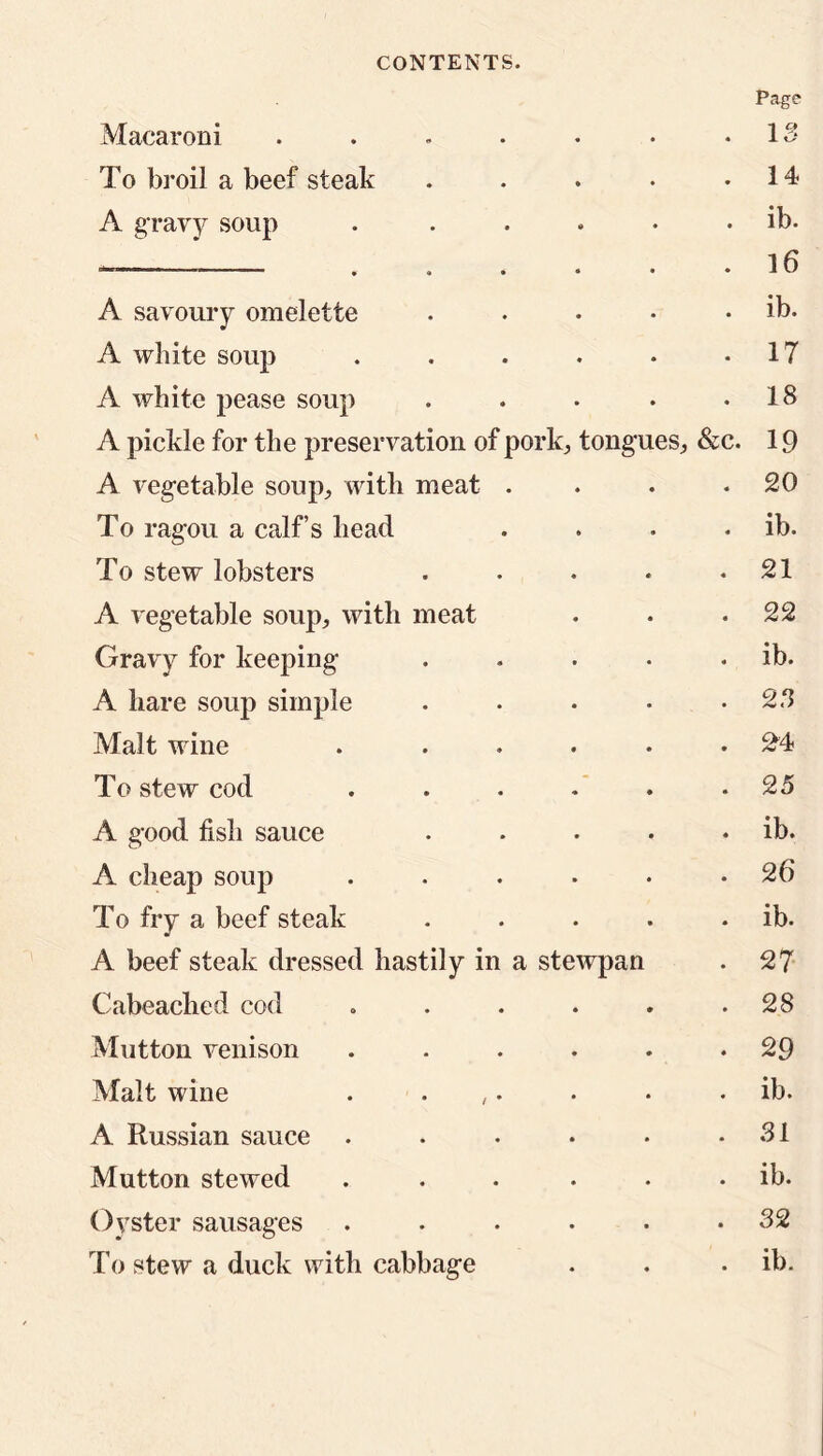 Page Macaroni . . . . . • .13 To broil a beef steak . . . . .14 A gravy soup . ..... ib. *————— 16 A savoury omelette . . . • . ib. A white soup . . . . • -17 A white pease soup . . . . .18 A pickle for the preservation of pork, tongues, &c. 19 A vegetable soup., with meat . . .20 To ragou a calf’s head . . . . ib. To stew lobsters . . . . .21 A vegetable soup, with meat . . .22 Gravy for keeping . . • • . ib. A hare soup simple . . • • .28 Malt wine . ..... ^4 To stew cod . . . . . .25 A good fish sauce . . • • . ib. A cheap soup . . . • • .26 To fry a beef steak . . . . . ib. A beef steak dressed hastily in a stewpan . 27 Cabeaclied cod . . . . . .28 Mutton venison . . . . . .29 Malt wine . . • • . ib. A Russian sauce . . • • • .31 Mutton stewed . . ib. Oyster sausages ...... 32 To stew a duck with cabbage . . . ib.