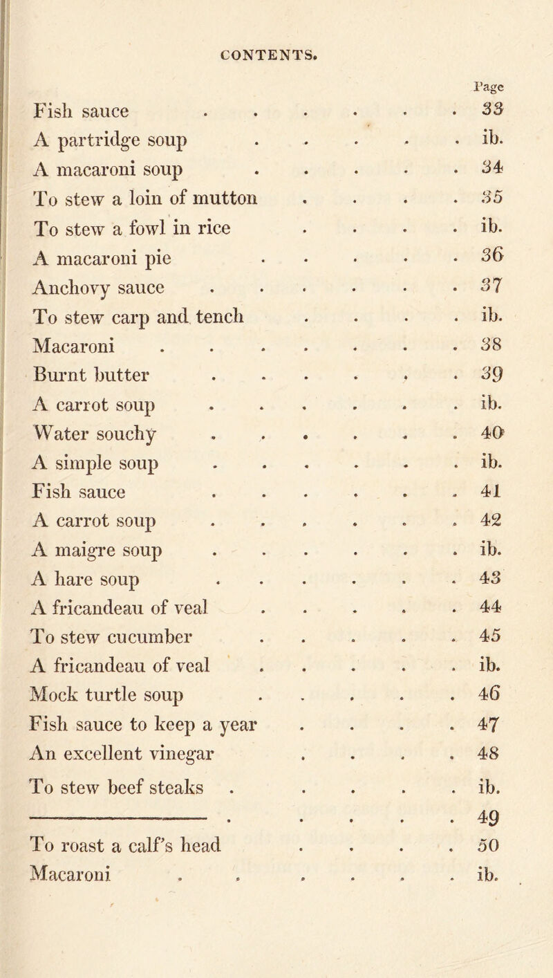 Page Fish sauce 33 A partridge soup ib. A macaroni soup 34 To stew a loin of mutton 35 To stew a fowl in rice ib. A macaroni pie 36 Anchovy sauce 37 To stew carp and tench ib. Macaroni 38 Burnt butter 39 A carrot soup ib. Water souchy • 40 A simple soup ib. Fish sauce 41 A carrot soup 42 A maigre soup ib. A hare soup 43 A fricandeau of veal 44 To stew cucumber 45 A fricandeau of veal ib. Mock turtle soup 46 Fish sauce to keep a year 47 An excellent vinegar 48 To stew beef steaks ib. — , , .... —-— 49 To roast a calfs head 50
