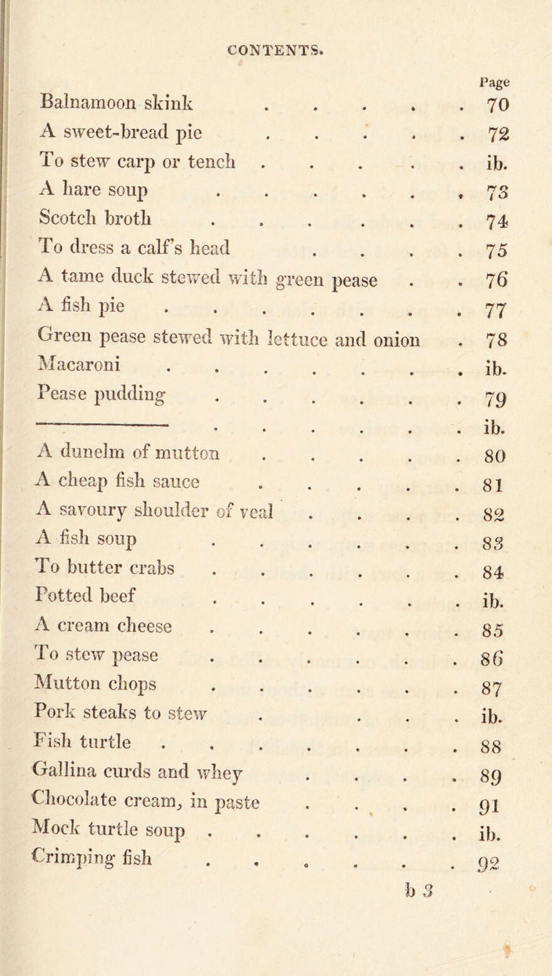Page Balnamoon skink .... . 70 A sweet-bread pie .... . 72 To stew carp or tench .... . ib. A hare soup ..... * 73 Scotch broth ..... . 74 To dress a calf’s head . 75 A tame duck stewed with g'reeu pease . 76 A fish pie . 77 Green pease stewed with lettuce and onion 00 • Macaroni ...... . ib. Pease pudding ..... • 79 • • • • • . ib. A dunelm of mutton .... . 80 A cheap fish sauce .... . 81 A savoury shoulder of veal . 82 A fish soup ..... . 88 To butter crabs . 84 Totted beef ..... . ib. A cream cheese ..... . 85 To stew pease . 86 Mutton chops ..... • oc -n Pork steaks to stew . ib. Fish turtle ...... . 88 Gallina curds and whey GO • Chocolate cream^ in paste • 91 Mock turtle soup . ib. Crimping fish . 92 I) 3