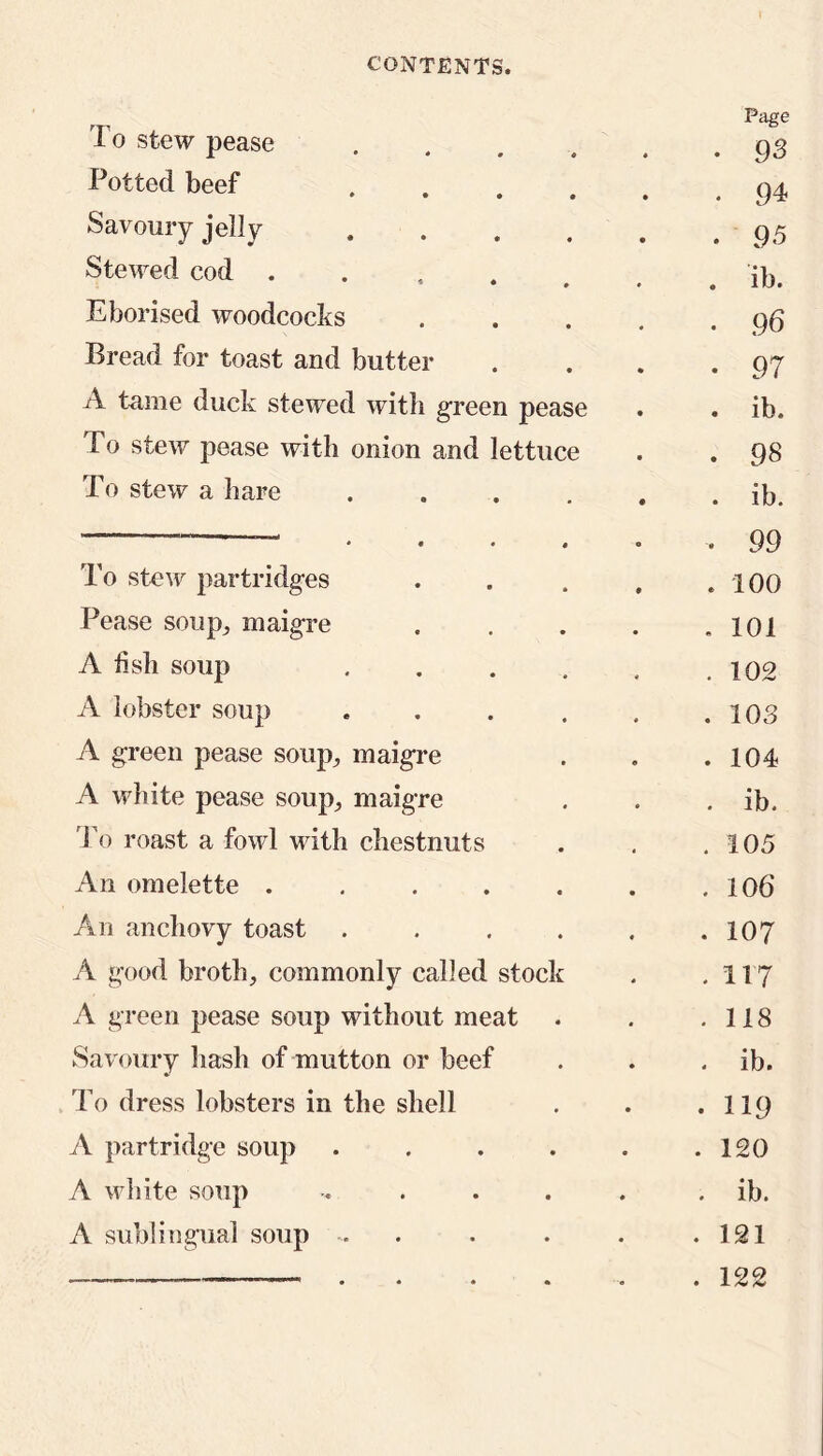 To stew pease .... Page • 93 Potted beef • • • • ♦ . 94 Savoury jelly . 95 Stewed cod . . ib. Eborised woodcocks .... • 96 Bread for toast and butter • 97 A tame duck stewed with green pease . ib. To stew pease with onion and lettuce . 98 To stew a hare . ib. * • • « • . 99 To stew partridges .... . 100 Pease soup., maigre .... . 101 A fish soup ..... . 102 A lobster soup ..... . 103 A green pease soup, maigre . 104 A white pease soup, maigre . ib. To roast a fowl with chestnuts . 105 An omelette ...... . 106 An anchovy toast ..... . 107 A good broth, commonly called stock . 117 A green pease soup without meat . 118 Savoury hash of mutton or beef . ib. To dress lobsters in the shell . 119 A partridge soup ..... . 120 A white soup ..... . ib. A sublingual soup . . . 121 . 122