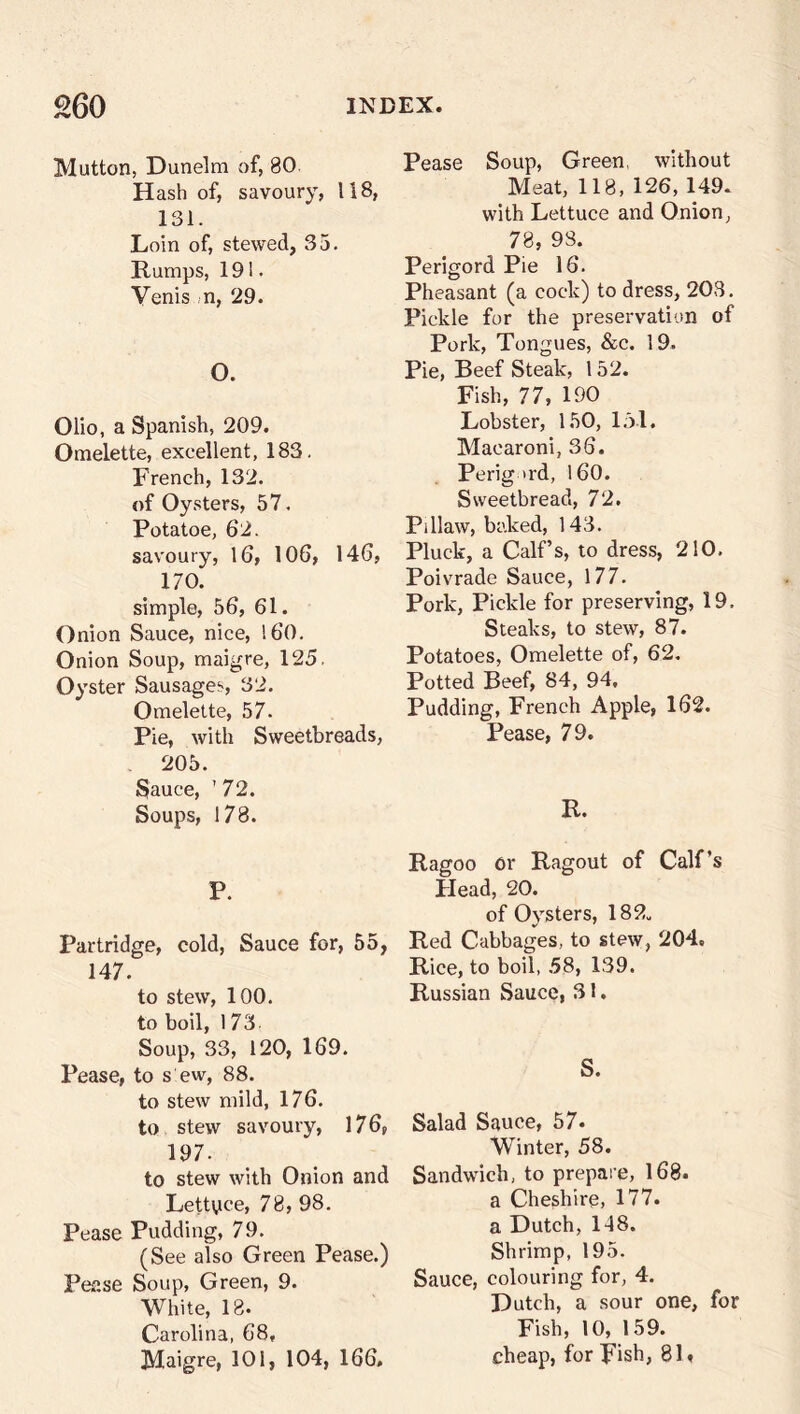 Mutton, Dunelm of, 80 Hash of, savoury, 118, 131. Loin of, stewed, 35. Rumps, 191. Venis n, 29. O. Olio, a Spanish, 209. Omelette, excellent, 183. French, 132. of Oysters, 57. Potatoe, 62. savoury, 16, 106, 146, 170. simple, 56, 61. Onion Sauce, nice, 160. Onion Soup, maigre, 125. Oyster Sausages, 32. Omelette, 57. Pie, with Sweetbreads, 205. Sauce, '72. Soups, 178. P. Partridge, cold, Sauce for, 55, 147. to stew, 100. to boil, 173 Soup, 33, 120, 169. Pease, to s ew, 88. to stew mild, 176. to stew savoury, 176, 1D 7 • to stew with Onion and Lettyce, 78, 98. Pease Pudding, 79. (See also Green Pease.) Pease Soup, Green, 9. White, 18. Carolina, 68, Maigre, 101, 104, 166, Pease Soup, Green, without Meat, 118, 126, 149. with Lettuce and Onion, 78, 93. Perigord Pie 16. Pheasant (a cock) to dress, 203. Pickle for the preservation of Pork, Tongues, &c. 19. Pie, Beef Steak, 152. Fish, 77, 190 Lobster, 150, 151. Macaroni, 36. Perig >rd, 160. Sweetbread, 72. Pillaw, baked, 143. Pluck, a Calf’s, to dress, 210. Poivrade Sauce, 177. Pork, Pickle for preserving, 19, Steaks, to stew, 87. Potatoes, Omelette of, 62. Potted Beef, 84, 94, Pudding, French Apple, 162. Pease, 79. R. Ragoo Or Ragout of Calf’s Plead, 20. of Oysters, 182„ Red Cabbages, to stew, 204. Rice, to boil, 58, 139. Russian Sauce, 31. S. Salad Sauce, 57. Winter, 58. Sandwich, to prepare, 168. a Cheshire, 177. a Dutch, 118. Shrimp, 195. Sauce, colouring for, 4. Dutch, a sour one, for Fish, 10, 159. cheap, for Fish, 8L