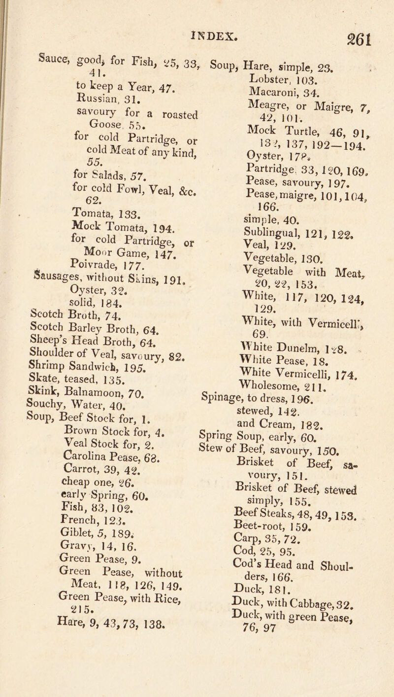 m Sauce, good* for Fish, 25, 33 41. to keep a Year, 47. Russian, 31. savoury for a roasted Goose. 55. for cold Partridge, o cold Meat of any kind 55. for Salads, 57. for cold Fowl, Veal, &c 62. Tomata, 133. Mock Tomata, 194, for cold Partridge, < Moor Game, 147. Poivrade, 177, Sausages, without Skins, 191, Oyster, 32. solid, 184. Scotch Broth, 74. Scotch Barley Broth, 64. Sheep’s Head Broth, 64. Shoulder of Veal, savoury, 82. Shrimp Sandwich, 195. Skate, teased, 135. Skink, Balnamoon, 70. Souchy, Water, 40. Soup, Beef Stock for, 1. Brown Stock for, 4. Veal Stock for, 2. Carolina Pease, 68. Carrot, 39, 42. cheap one, 26. early Spring, 60. Fish, 83, 102. French, 123. Giblet, 5, 189. Gravy, 14, 16, Green Pease, 9. Green Pease, without Meat, 118, 126, 149. Green Pease, with Rice, 215. Hare, 9, 43,73, 138. > Hare, simple, 23, Lobster, 103. Macaroni, 34. Meagre, or Maigre, 7, 42, 101. Mock Turtle, 46, 91* 133, 137, 192-194. Oyster, 17?, Partridge. 33, 120, 169. Pease, savoury, 197. Pease, maigre, 101,104, 166. simple, 40. Sublingual, 121, 122. Veal, 129. Vegetable, 130. Vegetable with Meat, 20, 22, 153. White, 117, 120, 124. 129. White, with Vermiceir, 69. White Dunelm, 1-/8. White Pease, IS. White Vermicelli, 174. Wholesome, 211. Spinage, to dress, 196. stewed, 142. and Cream, 182. Spring Soup, early, 60. Stew of Beef, savoury, 150. Brisket of Beef, sa- voury, 151. Brisket of Beef, stewed simply, 155. Beef Steaks, 48,49,153. Beet-root, 159. Carp, 35, 72. Cod, 25, 95. Cod s Head and Shoul- ders, 166. Duck, 181. Duck, with Cabbage, 32. Duck, with green Pease, 76, 97