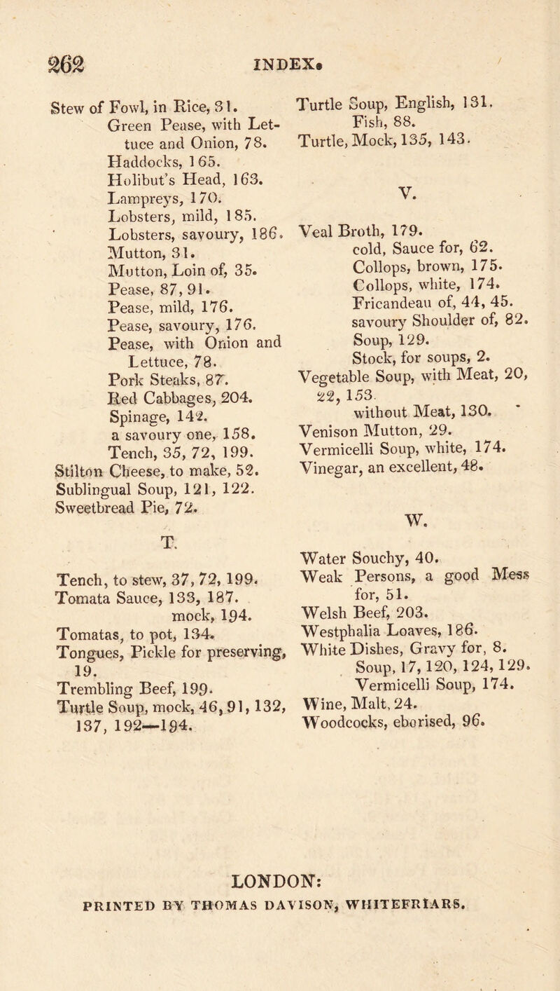$62 INDEX. Stew of Fowl, in Rice, 31. Green Pease, with Let- tuce and Onion, 78. Haddocks, 1 65. Holibut’s Head, 163. Lampreys, 170. Lobsters, mild, 1 85. Lobsters, savoury, 186. Mutton, 31. Mutton, Loin of, 35. Pease, 87, 91. Pease, mild, 176. Pease, savoury, 176, Pease, with Onion and Lettuce, 78. Pork Steaks, 87. Red Cabbages, 204. Spin age, 142. a savoury one, 158. Tench, 35, 72, 199. Stilton Cheese, to make, 52. Sublingual Soup, 121, 122. Sweetbread Pie, 72. T. Tench, to stew, 37, 72,199. Tomata Sauce, 133, 187. mock, 194. Tomatas, to pot, 134. Tongues, Pickle for preserving, 19. Trembling Beef, 199. Turtle Soup, mock, 46,91,132, 137, 192—194. Turtle Soup, English, 131. Fish, 88. Turtle, Mock, 135, 143. V. Veal Broth, 179. cold, Sauce for, 62. Collops, brown, 175. Collops, white, 174. Fricandeau of, 44, 45. savoury Shoulder of, 82. Soup, 129. Stock, for soups, 2. Vegetable Soup, with Meat, 20, 22 153 without Meat, 130. Venison Mutton, 29. Vermicelli Soup, white, 174. Vinegar, an excellent, 48. W. Water Souchy, 40. Weak Persons, a good Mess for, 51. Welsh Beef, 203. Westphalia Loaves, 186. White Dishes, Gravy for, 8. Soup, 17,120, 124,129. Vermicelli Soup, 174. Wine, Malt, 24. Woodcocks, eborised, 96. LONDON: PRINTED BY THOMAS DAVISON, WMITEFRlARS.