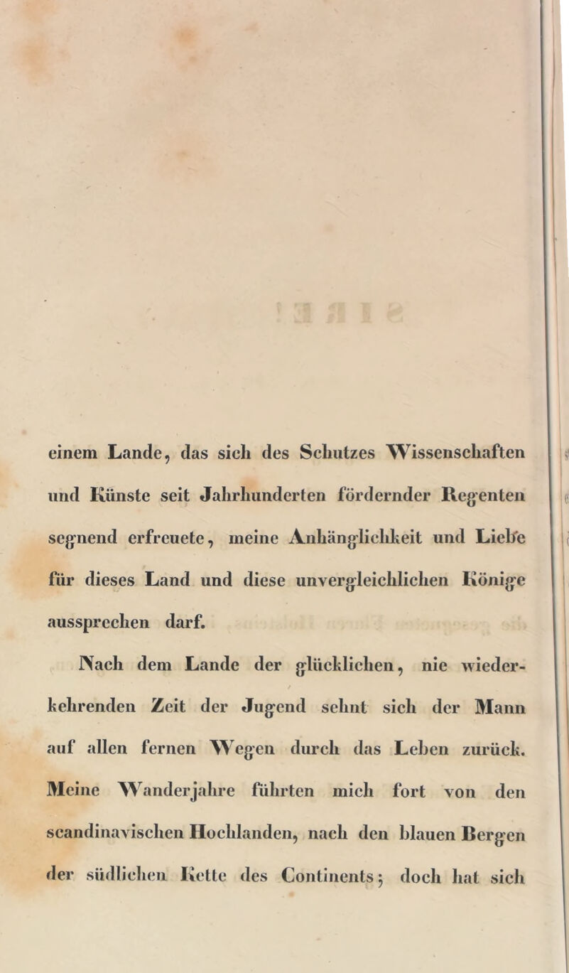 einem Lande, das sich des Schutzes Wissenschaften und Künste seit Jahrhunderten fördernder Regenten segnend erfreuete, meine Anhänglichkeit und Liebe für dieses Land und diese unvergleichlichen Könige aussprechen darf. Nach dem Lande der glücklichen, nie wieder- kehrenden Zeit der Jugend sehnt sich der Mann auf allen fernen Wegen durch das Leben zurück. Meine Wanderjahre führten mich fort von den scandinavischen Hochlanden, nach den blauen Bergen