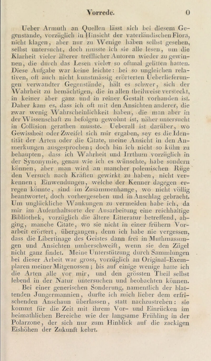 Ueber Arnnith an Quellen lasst sieb bei diesem Ge- genstände, vorzüglich in Hinsicht der vaterländischen Flora, nicht klagen, aber nur zu Wenige hal)en seihst gesehen, selbst untersucht, doch musste ich sie alle lesen, um die Klarheit vieler älterer trefflicher Autoren wieder zu gewin- nen, die durch das Lesen vieler so oftmal gelitten hatten. Diese Aufgabe war keine leichte: bei so ungleichen rela- tiven, oft auch nicht kunstmässig erörterten Ueberlieferun- gen verwandter Gegenstände, hält es schwer, sich der Wahrheit zu bemächtigen, die in allen theilweise versteckt, in keiner aber ganz und in reiner Gestalt vorhanden ist. Daher kam es, dass ich oft mit den Ansichten anderer, die zwar wenig Wahrscheinlichkeit haben, die man aber in der Wissenschaft zu befolgen gewohnt ist, näher untersucht in Collision gerathen musste. Ueberall ist darüber, wo Gewissheit oder Zweifel sich mir ergaben, sey es die Iden- tität der Arten oder die Citafe, meine Ansicht in den An- merkungen ausgesprochen; doch bin ich nicht so kühn zu behaupten, dass ich Wahrheit und Irrthum vorzüglich in der Synonymie, genau wie ich es wünschte, habe sondern können, aber man wird an mancher polemischen Rüge den Versuch nach Kräften gewirkt zu haben, nicht ver- kennen; Einwendungen, weiche der Kenner dagegen er- regen konnte, sind im Zusammenhänge, wo nicht völlig beantwortet, doch vorhergesehen und in Anschlag gebracht. Um unglückliche Wankungen zu vermeiden habe ich, da mir im Aufenthaltsorte der Ausarbeitung eine reichhaltige Bibliothek, vorzüglich die ältere Litteratur betreffend, ab- ging, manche Citate, Wo sie nicht in einer frühem Vor- arbeit erörtert, übergangen, denn ich habe nie vergessen, dass die Libertinage des Geistes dann frei in Mulhmassun- gen und Ansichten umherschweift, wenn sie den Zügel nicht ganz findet. Meine Unterstützung durch Sammlungen bei dieser Arbeit war gross, vorzüglich an Original-Exem- plaren meiner Mitgenossen ; bis auf einige wenige hatte ich die Arten alle vor mir, und den grössten Theil seihst lebend in der Natur untersuchen und beobachten können. Bei einer generischen Sonderung, namentlich der blat- tenden Jungermannien, durfte ich mich lieber dem erfri- schenden Anschaun überlassen, statt nachzustreben: sie kommt für die Zeit mit ihrem Vor- und Einrücken im heimathlidien Bereiche wie der langsame Frühling in der Polarzone, der sich nur zum Hinblick auf die zackigen EishÖhen der Zukunft kehrt.