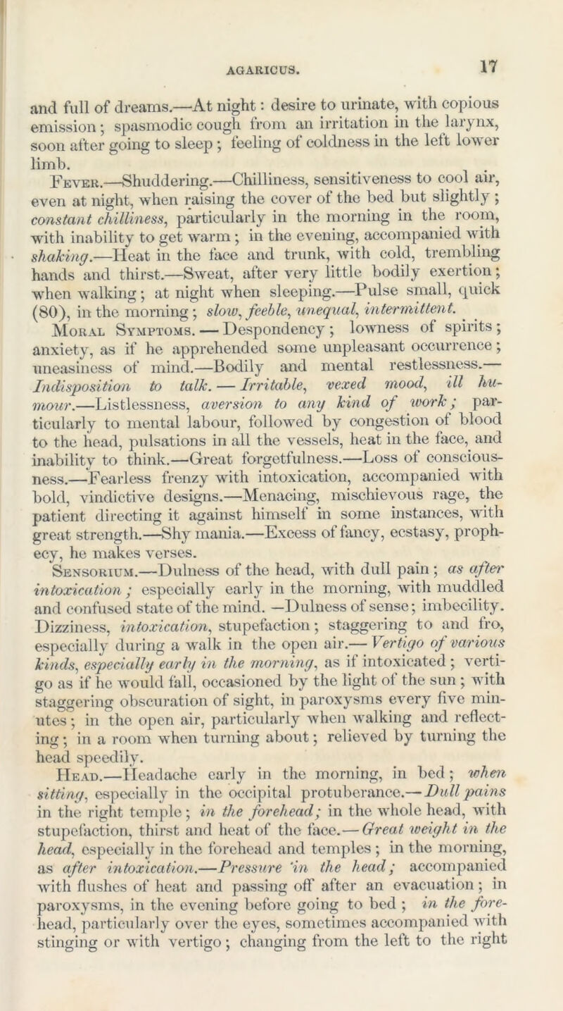 and full of dreams.—At night: desire to urinate, with copious emission ■, spasmodic cough trom an Irritation in the laiynx, soon after going to sleep j teeling ot coldness in the lett low er limb. Fever.—Shuddering.—Chilliness, sensitiveness to cool air, even at night, when raising the cover of the bed but slightly ; constant chilliness^ particularly in the morning in the room, with inability to get warm; in the evening, accompanied with shaking.—Heat in the face and trunk, with cold, trembling hands and thirst.—Sweat, after very little bodily exertion; w^hen walking; at night when sleeping.—Pulse small, quick (80), in the morning; slow., feeble., unequal., intermittent. ^ Moral Symptoms. — Despondency ; lowness of spirits ; anxiety, as if he apprehended some unpleasant occurrence; uneasiness of mind.—Bodily and mental restlessness. Indisposition to talk. — Irritable., vexed mood., ill hu- mour.—Listlessness, aversion to any kind of work; par- ticularly to mental labour, follow'ed by congestion of blood to the head, pulsations in all the vessels, heat in the face, and inability to think.—Great forgetfulness.—Loss of conscious- ness.—Fearless frenzy wdth intoxication, accompanied w'ith bold, vindictive designs.—Menacing, mischievous rage, the patient directing it against himself in some instances, with great strength.—Shy mania.—Excess of fancy, ecstasy, proph- ecy, he makes verses. Sensorium.—Dulness of the head, with dull pain ; as aftei' intoxication ; especially early in the morning, wth muddled and confused state of the mind. —Didness of sense; imbecility. Dizziness, intoxication, stupefaction; staggering to and fro, especially during a walk in the open air.— Vertigo of various kinds, especially early in the morning, as it intoxicated ; verti- go as if he would fall, occasioned by the light ot the sun ; with staggering obscuration of sight, in paroxysms every five min- utes ; in the open air, particularly when walking and reflect- ing ; in a room when turning about; relieved by turning the head specnlily. Head.—Headache early in the morning, in bed; wheix sitting, especially in the occipital protuberance.— Dull pains in the right temple ; in the forehead; in the whole head, with stupefaction, thirst and heat of the taco.— Great weight in the head, especially in the forehead and temples ; in the morning, as after intoxication.—Pressure 'in the head; accompanied wdth flushes of heat and passing olf after an evacuation; in paroxysms, in the evening before going to bed ; in the fore- head, particularly over the eyes, sometimes accompanied with stinging or with vertigo ; changing from the left to the right