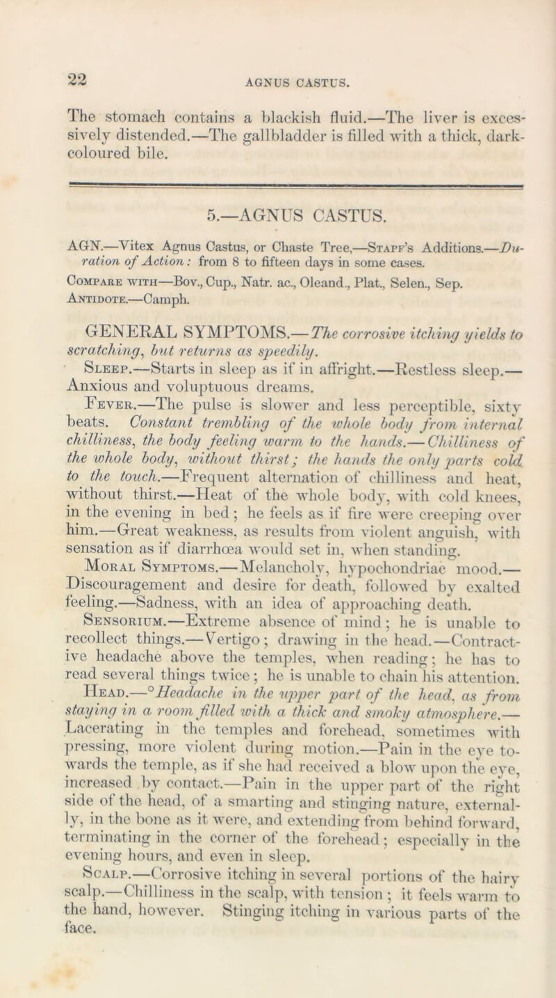 AGNUS CASTUS. The stomach contains a blackish fluid.—The liver is exces- sively distended.—The gallbladder is filled with a thick, dark- coloured bile. 5.—AGNUS CASTUS. A6N.—Vitex Agnus Castus, or Chaste Tree,—Staff’s Additions.—Du- ration of Action: from 8 to fifteen days in some cases. Compare with—Bov., Cup., Natr. ac., Oleand., Plat., Selen., Sep. Anti dote.—Camph. GENERAL SYMPTOMS.— The corrosive itching yields to scratching^ hnt returns as speedily. Sleep.—Starts in sleep as if in affright.—liestless sleep.— Anxious and voluptuous dreams. Fever.—The pulse is slower and less perceptible, sixty beats. Constant tremhling of the whole body from internal chilliness, the body feeling warm to the hands.— Chilliness of the whole body, without thirst; the hands the only parts cold, to the touch.—Frequent alternation of chilliness and heat, without thirst.—Heat of the whole body, with cold knees, in the evening in bed; he feels as if fire were creeping over him.—Great weakness, as results from violent anguish, with sensation as if diarrhoea would set in, when standing. Moral Symptoms.—Melancholy, hypochondriac mood.— Discouragement and desire for deatli, followed by exalted feeling.—Sadness, with an idea of approaching death. Sensorium.—E.xtrcme absence of mind; he is unable to recollect things.— V^ertigo; drawing in the head.—Contract- ive headache above the temples, when reading; he has to read several things twice ; he is unable to chain his attention. Head.—°Headmhe in the upper part of the head, as from staying in a room filled toith a thiclc and smoky atmosphere.— Lacerating in the temples and forehead, sometimes with pressing, more violent during motion.—Pain in the eye to- Avards the temple, as if she had received a blow upon the eye, increased by contact.—Pain in the upper part of the right side of the head, of a smarting and stinging nature, external- ly, in the bone as it were, and extending from behind forward, terminating in the corner of the forehead; especially in the evening hours, and even in sleep. Scalp.—Corrosive itching in several portions of the hairy scalp.—Chilliness in the scalp, with tension ; it feels warm to the hand, however. Stinging itching in various parts of the face.