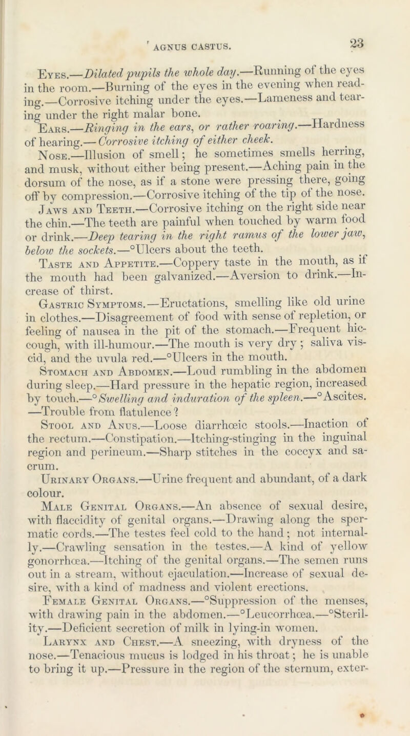 j^YEs.—Dilated pupils the whole day.—Riumiiig ot the eyes in the room.—Burning of the eyes in the evening when read- ing.—Corrosive itching under the eyes.—Lameness and tcai- ing under the right malar bone. Ears.—Ringing in the ears, or rather roaring.—Hardness of hearing.— Corrosive itching of either cheek. Nose.—Illusion of smell; he sometimes smells herring, and musk, without either being present.—Aching pain in the dorsum of the nose, as if a stone were pressing there, going off by compression.—Corrosive itching ot the tip ot the nose. Jaws and Teeth.—Corrosive itching on the right side near the chin.—The teeth are painful when touched by warm food or drink.—Deep tearing in the right ramus of the lower jaw, below the sockets.—“Ulcers about the teeth. Taste and Appetite.—Coppery taste in the mouth, as it the mouth had been galvanized.—Aversion to drink. In- crease of thirst. Gastric Symptoms.—Eructations, smelling like old urine in clothes.—Disagreement of food with sense ot repletion, or feeling of nausea in the pit of the stomach.—Frequent hic- cough, -with ill-humour.—The mouth is very dry ; saliva vis- cid, and the uvula red.—“Ulcers in the mouth. Stomach and Abdomen.—Loud rumbling in the abdomen during sleep.—Hard pressure in the hepatic region, increased by touch.—°Swelling and induration of the spleen.—“Ascites. —Trouble from ilatulence'? Stool and Anus.—Loose diarrhoeic stools.—Inaction ot the rectum.—Constipation.—Itching-stinging in the inguinal region and perineum.—Sharp stitches in the coccyx and sa- crum. Urinary Organs.—Urine frequent and abundant, of a dark colour. Male Genital Organs.—An absence of sexual desire, with flaccidity of genital organs.—Drawing along the sper- matic cords.—The testes feel cold to the hand; not internal- ly.—Crawling sensation in the testes.—kind of yellow gonorrhoea.—Itching of the genital organs.—The semen runs out in a stream, without ejaculation.—Increase of sexual de- sire, with a kind of madness and violent erections. Female Genital Organs.—“Suppression of the menses, with drawing pain in the abdomen.—“Lciicorrhoea.—“Steril- ity.—Deficient secretion of milk in lying-in women. Larynx and Chest.—A sneezing, with dryness of the nose.—Tenacious mucus is lodged in his throat; he is unable to bring it up.—Pressure in the region of the sternum, exter-