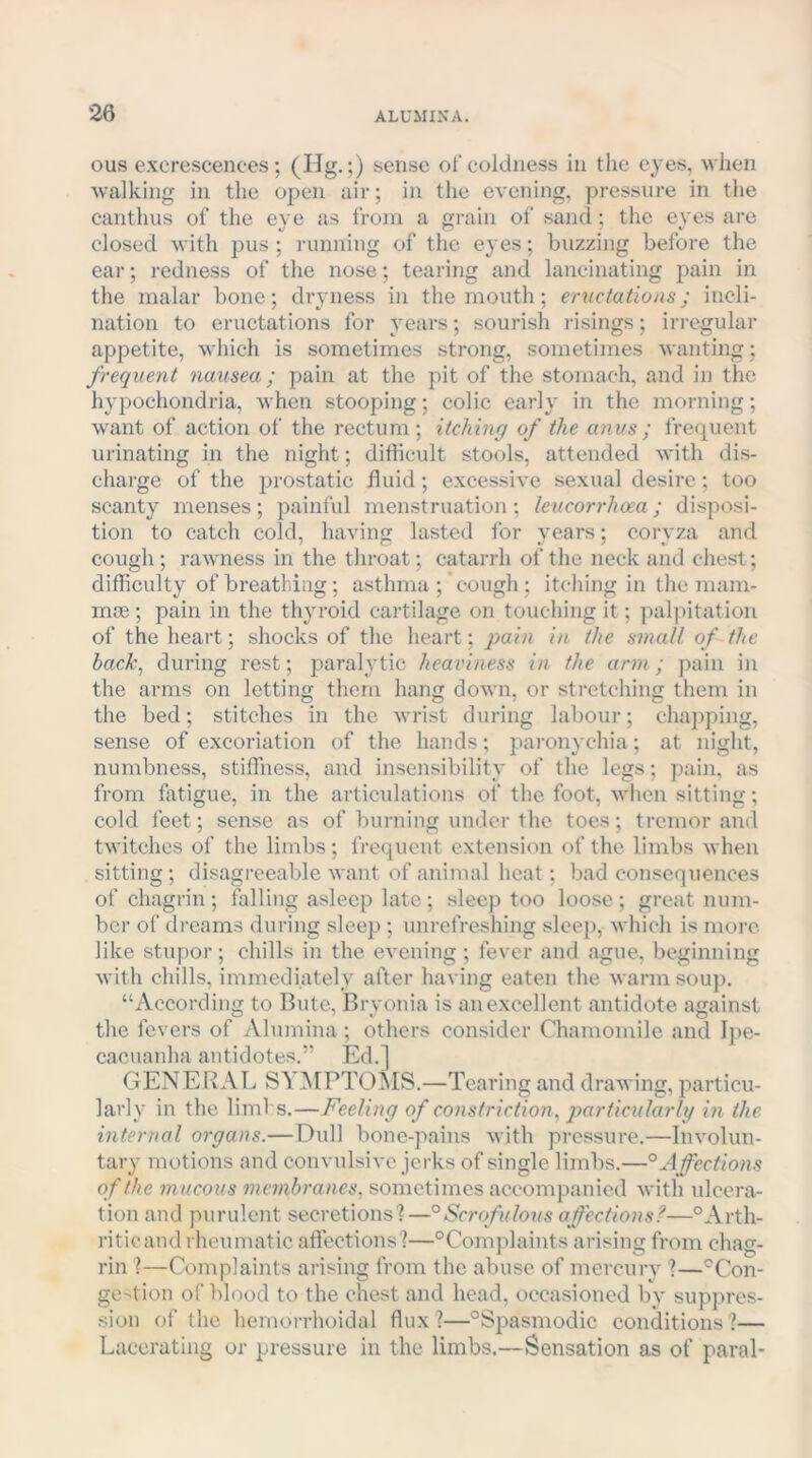 ous excrescences ; (Hg.;) sense of coldness in the eyes, when walking in the open air; in the evening, pressure in the canthus of the eye as from a gi-ain of sand; the eyes are closed with pus ; running of the eyes; buzzing before the ear; redness of the nose; tearing and lancinating pain in the malar bone; dryness in the mouth; eriicfatio/is; incli- nation to eructations for years; sourish risings; irregular appetite, which is sometimes strong, sometimes wanting; frequent nausea; pain at the pit of the stomach, and in the hypochondria, when stooping; colic early in the morning; want of action of the rectum ; itching of the anus; frequent urinating in the night; difficult stools, attended with dis- charge of the prostatic fluid; excessive sexual desire; too scanty menses; painful menstruation; leucorrhoea; disposi- tion to catch cold, having lasted for years; coryza and cough; rawness in the throat; catarrh of the neck and chest; difficulty of breathing ; asthma ; cough ; itching in the mam- mte; pain in the thyroid cartilage on touching it; palpitation of the heart; shocks of the heart; jiain in the small of the back, during rest; paralytic heaviness in the arm; pain in the arms on letting them hang down, or stretching them in the bed; stitches in the wrist during labour; chajiping, sense of excoriation of the hands; pai’onychia ; at night, numbness, stiffness, and insensibility of the legs; pain, as from fatigue, in the articulations of the foot, when sitting; cold feet; sense as of burning under the toes; tremor and twitches of the limbs ; frequent extension of the limbs when sitting; disagreeable want of animal heat; bad consequences of chagrin ; falling asleep late ; sleep too loose ; great num- ber of dreams during sleep ; unrofreshing sleep, which is more like stupor; chills in the evening ; fever and ague, beginning with chills, immediately after having eaten the warm soup. “According to Bute, Bryonia is an excellent antidote against the fevers of Alumina ; others consider Chamomile and Ijie- cacuanha antidotes.” Ed.] GENERAL SY]\[PTOMS.—Tearing and drawing, particu- larly in the liml s.—Feeling of constriction, particularlg in the internal organs.— Dull bone-pains with pressure.—Involun- tary motions and convulsive jerks of single limbs.—° Affections of the mucous membranes, sometimes accompanied with ulcera- tion and purulent secretions?—°Scrofulous affections?—°Arth- riticand rheumatic affections?—^Complaints arising from chag- rin ?—Complaints arising from the abuse of mercury ?—'^Con- gestion of blood to the chest and head, occasioned by sup])res- sion of the hemorrhoidal flux?—“Spasmodic conditions?— Lacerating or pressure in the limbs.—Sensation as of paval-