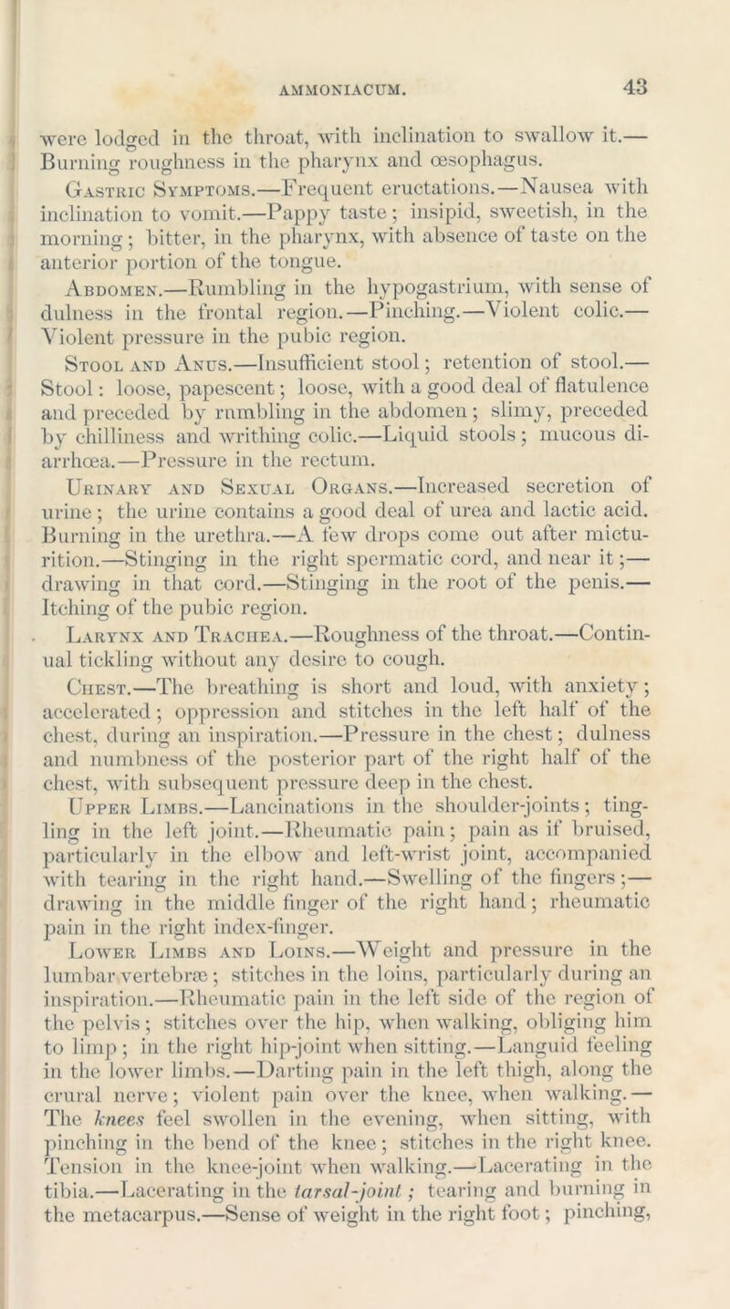 were lodged in the throat, with inclination to swallow it.— Burning roughness in the pharynx and oesophagus. Gastric Symptoms.—Frequent eructations.—Nausea with inclination to vomit.—Pappy taste; insipid, sweetish, in the morning; hitter, in the pharynx, with absence of taste on the anterior portion of the tongue. Abdomen.—Rumbling in the hypogastrium, with sense of dulness in the frontal region.—Pinching.—Violent colic.— Violent pressure in the pubic region. Stool and Anus.—Insufficient stool; retention of stool.— Stool: loose, papescent; loose, with a good deal of flatulence and preceded by rumbling in the abdomen; slimy, preceded by chilliness and writhing colic.—Liquid stools; mucous di- arrhoea.—Pressure in the rectum. Urinary and Sexual Organs.—Increased secretion of urine ; the urine contains a good deal of urea and lactic acid. Burning in the urethra.—A tew drops come out after mictu- rition.—Stinging in the right spermatic cord, and near it;— drawing in that cord.—Stinging in the root of the penis.— Itching of the pubic region. Larynx and Trachea.—Roughness of the throat.—Contin- ual tickling without any desire to cough. Chest.—The breathing is short and loud, with anxiety; accelerated; oppression and stitches in the left half of the chest, during an inspiration.—Pressure in the chest; dulness and numbness of the posterior part of the right half of the chest, with subsequent pressure deep in the chest. Upper Limbs.—Lancinations in the shoulder-joints; ting- ling in the left joint.—Rheumatic pain; pain as if bruised, particularly in the elbow and left-wrist joint, accompanied with tearing in the right hand.—Swelling of the fingers;— drawing in the middle linger of the right hand; rheumatic pain in the right index-finger. Lower Limbs and Loins.—AVeight and pressure in the lumbar vertebrae; stitches in the loins, particularly during an inspiration.—Rheumatic pain in the left side of the region of the pelvis; stitches over the hip, when walking, obliging him to limp ; in the right hip-joint when sitting.—Languid feeling in the lower limbs.—Darting pain in the left thigh, along the crural nerve; violent pain over the knee, when walking.— The kneea feel swollen in the evening, when sitting, with pinching in the bend of the knee; stitches in the right knee. Tension in the knee-joint when walking.—■Lacerating in the tibia.—Lacerating in the tarsal-joint; tearing and burning in the metacarpus.—Sense of weight in the right foot; pinching.