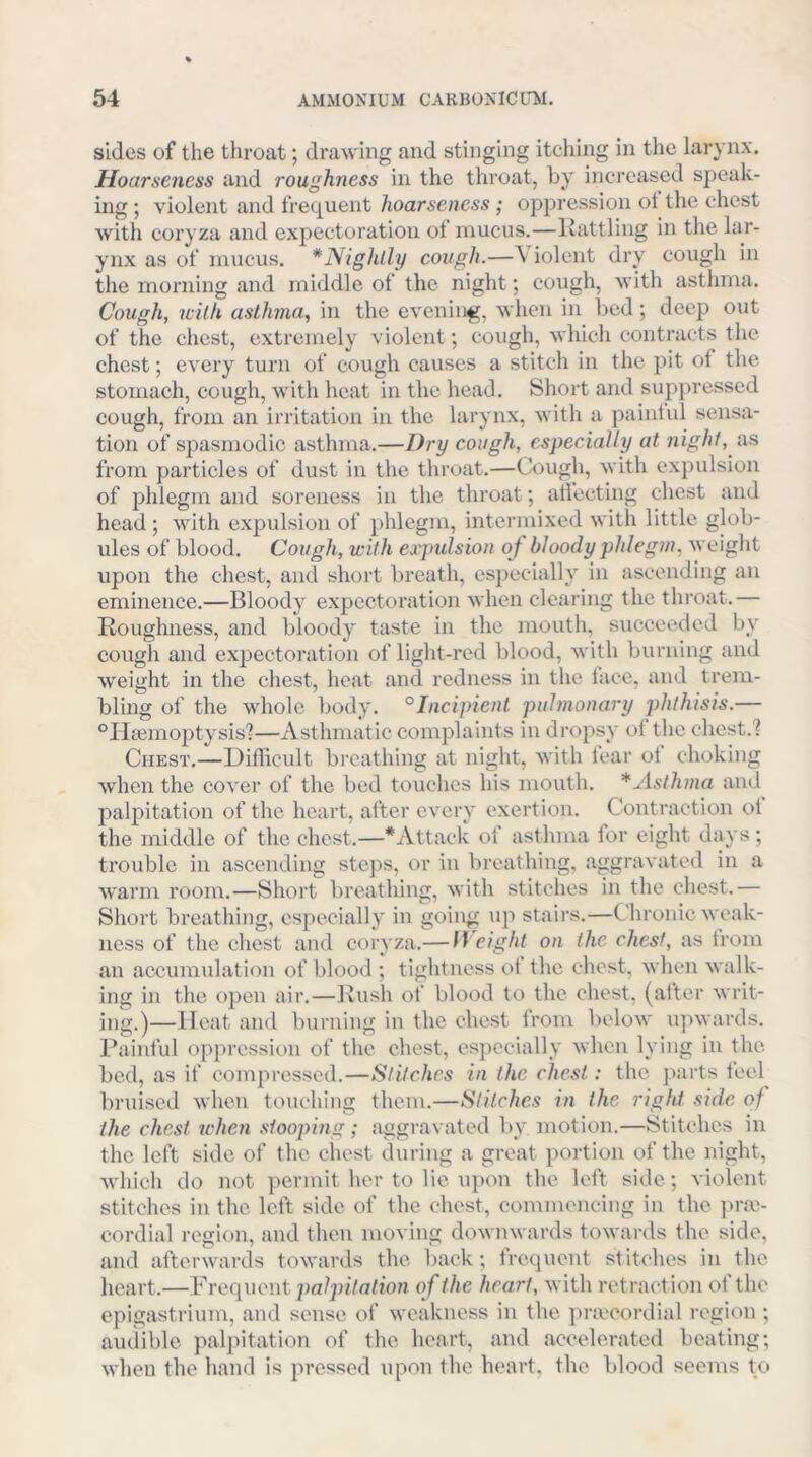 sides of the throat; drawing and stinging itching in the larynx. Hoarseness and roughness in the throat, by increased speak- ing ; violent and frequent hoarseness; oppression ot the chest with coryza and exjiectoration of mucus.—liattling in the lar- ynx as of mucus. *Nighlly cough.—\ iolent dry cough in the morning and middle of the night; cough, with asthma. Cough, with asthma, in the evening, when in bed; deep out of the chest, extremely violent; cough, which contracts the chest; every turn of cough causes a stitch in the pit of the stomach, cough, with heat in the head. Short and suppressed cough, from an irritation in the larynx, with a paintul sensa- tion of spasmodic asthma.—Dry cough, especially at night, ns from particles of dust in the throat.—Cough, with expulsion of phlegm and soreness in the throat; aliecting chest and head ; with expulsion of phlegm, intermixed with little glob- ules of blood. Cough, with expulsion oj bloody phlegm, weiglit upon the chest, and short breath, especially in ascending an eminence.—Bloody expectoration when clearing the throat.— Roughness, and bloody taste in the mouth, succeeded by cough and expectoration of light-red blood, with burning and weight in the chest, heat and redness in the lace, and trem- bling of the whole body, °Incipient pulmonary phthisis.— “Iliemoptysis?—Asthmatic complaints in dropsy of the chest.? Chest.—Difficult bi'cathing at night, with fear ot choking when the cover of the bed touches his mouth. * Asthma and palpitation of the heart, after every exertion. Contraction ol the middle of the chest.—* Attack of asthma lor eight days; trouble in ascending steps, or in breathing, aggravated in a warm room.—Short breathing, with stitches in the chest.— Short breathing, especially in going up stairs.—Chronic weak- ness of the chest and coryza.— Height on the ehest, as from an accumulation of blood ; tightness ot the chest, when walk- ing in the open air.-—l\ush of blood to the chest, (after writ- ing.)—Heat and burning in the ehest from 1»elow upwards. Painful oppression of the chest, especially when lying in the. bed, as if compressed.—Stitehes in the ehest: the ]>ai-ts feel bruised when touching them.—Stitches in the right side of the ehest tchen stooping; aggravated by motion.—Stitches in the left side of the chest during a great portion of the night, Avhich do not permit her to lie upon the left side; violent stitches in the left side of the chest, commencing in the jn-av cordial region, and then moving downwards towards the side, and afterwards towards the liack ; frequent stitches in the heart.—Frequent palpitation of the heart, with retraction of the epigastrium, and sense of weakness in the pracordial region ; audible palpitation of the heart, and aeeeleratcd beating; when the hand is pressed upon the heart, the blood seems to