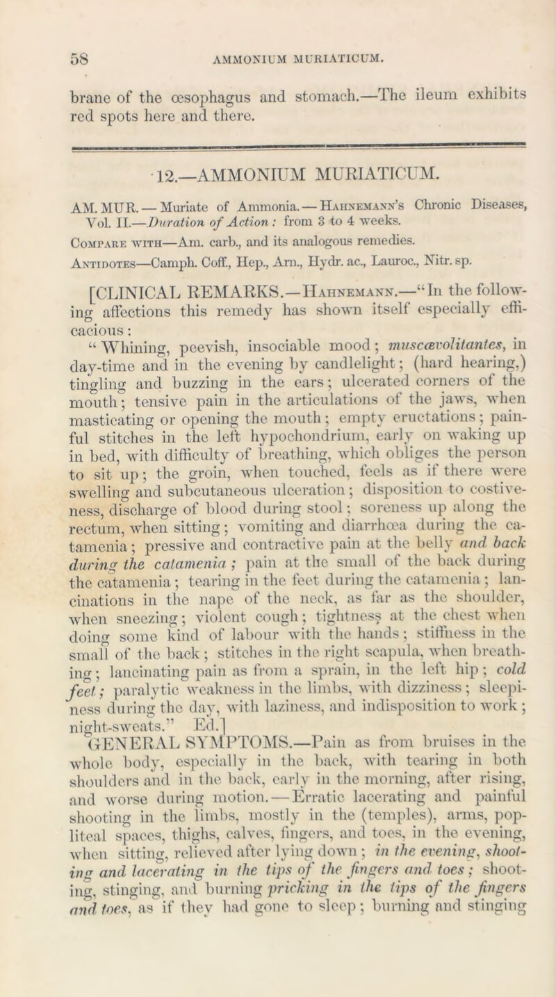 brane of the oesophagus and stomach.—The ileum exhibits red spots here and there. 12.—AMMOxNIUM MURIATICUM. AM. MUR. — Muriate of Ammonia. — Hahnem.wx’s Chronic Diseases, Vol. II.—Duration of Action: from 3 to 4 weeks. CoMrARE WITH—Aiii. carb., and its analogous remedies. Antidotes—Camph. Coff., Ilep., xVm., Hydr. ac., Lauroc., Nitr. sp. [CLINICAL REMARKS.—Hahnemann.—“In the follow- ing affections this remedy has shown itself especially effi- cacious ; “ Whining, peevish, insociable mood; tmtsccevol it antes, in day-time and in the evening by candlelight; (hard hearing,) tingling and buzzing in the ears; ulcerated corners of the mouth; tensive pain in the articulations of the jaws, when masticating or opening the mouth ; empty eructations; pain- ful stitches in the left hypoehondrium, early on waking up in bed, with difficulty of breathing, which obliges the person to sit up; the groin, when touched, feels as if there were swelling and subcutaneous ulceration; disposition to costive- ness, discharge of blood during stool; soreness up along the rectum, when sitting; vomiting and diarrhoea during the ca- tamenia ; pressive and contractive pain at the belly and back during the catamenia ; pain at the small of the back during the catamenia ; tearing in the feet during the catamenia ; lan- cinations in the nape of the neck, as far as the shoulder, when sneezing; violent cough; tightness at the chest when doing some kind of labour with the hands; stiffness in the small of the back ; stitches in the right scapula, when breath- ing ; lancinating pain as from a sprain, in the left hip; cold feet; paralytic weakness in the limbs, with dizziness; sleepi- ness during the day, with laziness, and indisposition to work ; night-sweats.” Ed.] (GENERAL SYMPTO]\IS.—Pain as from bruises in the whole body, especially in the back, with tearing in both shoulders and in the back, early in the morning, after rising, and worse during motion. — Erratic lacerating and painful shooting in the limbs, mostly in the (temples), arms, pop- liteal spaces, thighs, calves, fingers, and toes, in the evening, when sitting, relieved after lying down ; in the evening, shoot- ins and lacerating in the tips of the fingers and toes; shoot- ing, stinging, and burning pricking in the tips of the fingers and foes. (19 if they had gone to sleep; burning and stinging