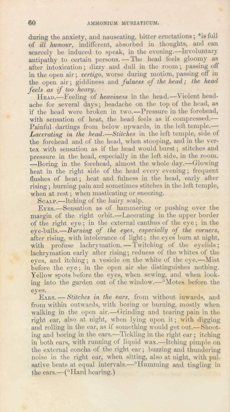 during the anxiety, and nauseating, bitter eructations; *is full of iU humour, indifferent, absorbed in thoughts, and can scarcely be induced to speak, in the evening.—Involuntary antipathy to certain persons. — The head feels gloomy as^ after intoxication; dizzy and dull in the room; passing oft in the open air; vertigo, worse during motion, passing off in the open air; giddiness uwdi fulness of the head; the head feels as if too heavy. Head.—Feeling of heaviness in the head.—Violent head- ache for several days; headache on the top of tlie head, as if the head were broken in two.—Pressure in the forehead, with sensation of heat, the head feels as if compressed.— Painful dartings from below upwards, in the left temple.— Lacerating in the head.—Stitches in the left temple, side of the forehead and of the head, when stooping, and in the ver- tex with sensation as if the head would burst; stitches and pressure in the head, especially in the left side, in the room. —Boring in the forehead, almost the whole day.—Glowing heat in the right side of the head every evening; frequent flushes of heat; heat and fulness in the head, early after rising; burning pain and sometimes stitches in the left temple, when at rest; when masticating or sneezing. Scalp.—Itching of the hairy scalp. Eyes.—Sensation as of hammering or pushing over the margin of the right orbit.—Lacerating in the upper border of the right eye; in the external canthus of the eye; in the eye-balls.—Burning of the eyes, especially of the corners, after rising, with intolerance of light; the eyes burn at night, with profuse lachrymation. — Twitching of the eyelids; lachrymation early after rising; redness of the whites of the eyes, and itching; a vesicle on the white of the eye.—Mist before the eye; in the open air she distinguishes nothing. Yellow spots before the eyes, when sewing, and when look- ing into the garden out of the window.—°l^lotes before the eyes. Ears. — Stitches in the ears, from without iuAvards, and from M'ithin outwards, with boring or burning, mostly when walking in the open air.—Grinding and tearing pain in the right ear, also at night, when lying upon it; with digging and rolling in the ear, as if something would get out.—Shoot- ing and boring in the ears.—Tickling in the right ear; itching in both ears, with running of liquid wax.—Itching pimple on the external concha of the right ear; buzzing and thundering noise in the right ear, when sitting, also at night, with pul- sative beats at equal intervals.—°Ilumming and tingling in the ears.—(°llard hearing.)