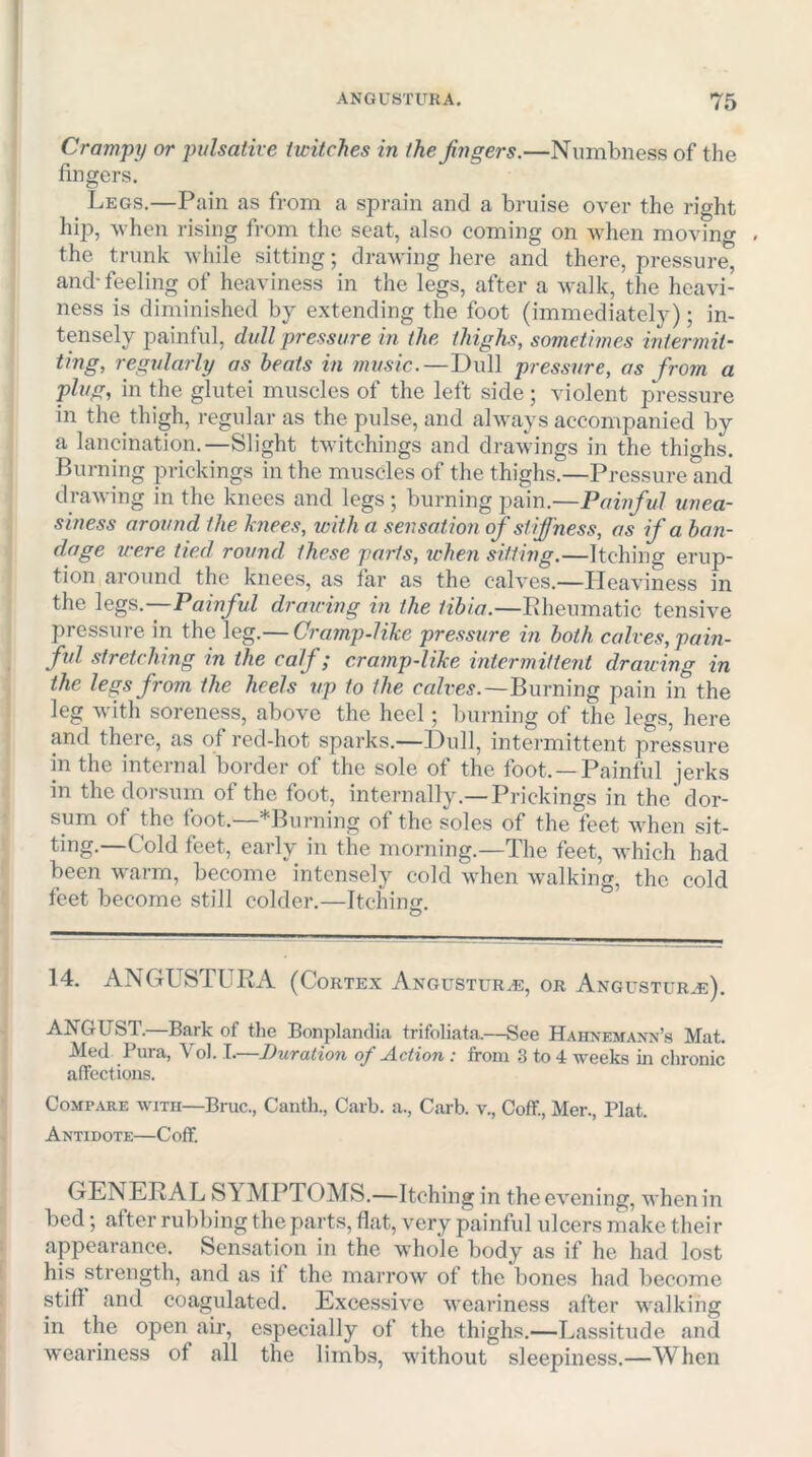 Crampy or pulsative twitches in the fingers.—Numbness of the fingers. Legs.—Pain as from a sprain and a bruise over the right hip, when rising from the seat, also coming on when moving the trunk while sitting; drawing here and there, pressure, and-feeling of heaviness in the legs, after a walk, the heavi- ness is diminished by extending the foot (immediately); in- tensely painful, dull pressure in the thighs, sometimes intermit- ting, regularly as heats in music.—Dull pressure, as from a plug, in the glutei muscles of the left side ; violent pressure in the thigh, regular as the pulse, and always accompanied by a lancination.—Slight Uvitchings and drawings in the thighs. Burning prickings in the muscles of the thighs.—Pressure and drawing in the knees and legs; burning pain.—Painful unea- siness around the knees, with a sensation of stiffness, as if a ban- dage icere tied round these parts, when sittwg.—Itching erup- tion around the knees, as far as the calves.—Heaviness in the legs.--Painful drawing in the tibia.—Pheumatic tensive pressure in the leg.— Cramp-like pressure in both calves, pain- ful stretching in the calf; cramp-like intermittent drauing in the legs from the heels up to the cn/re^.—Burning pain in the leg with soreness, above the heel; burning of the legs, here and there, as of red-hot sparks.—Dull, intermittent pressure in the internal border of the sole of the foot. —Painful jerks in the dorsum of the foot, internally.—Prickings in the dor- sum of the foot.—^Burning of the soles of the feet when sit- ting.—Cold feet, early in the morning.—The feet, which had been warm, become intensely cold when walking, the cold feet become still colder.—Itchinfif. O 14. ANGUSTURA (Cortex Angostura, or Angustur*®). ANGUST.—Bark of the Bonplandia trifoliata.—See Hahnemaxn’.s Mat. Med Pura, Vol. T.—Duration of Action : from 3 to 4 weeks m clironic affections. Compare with—Bruc., Canth., Garb, a., Carb. v., Coff, Mer., Plat. Antidote—Coff. GENERAL S^ MPTOMS.—Itching in the evening, when in bed; after rubbing the parts, flat, very painful ulcers make their appearance. Sensation in the whole body as if he had lost his strength, and as if the marrow of the bones had become stiff and coagulated. Excess!v'c weariness after walking in the open air, especially of the thighs.—Lassitude and weariness of all the limbs, without sleepiness.—When