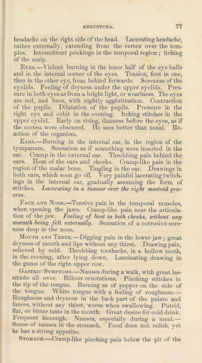 headache on the riglit side of the head. Lacerating headache, rather externally, extending from the vertex over the tem- ples. Intermittent prickings in the temporal region; itching of the scalp. Eyes.—Violent burning in the inner half of the eye-balls and in the internal corner of the eyes. Tension, first in one, then in the other eye, from behind forwards. Soreness of the eyelids. Feeling of dryness under the upper eyelids. Pres- sure in both eyes as from a bright light, or weariness. The eyes are red, and burn, with nightly agglutination. Contraction of the pupils. Dilatation of the pupils. Pressure in the right eye and orbit in the evening. Itching stitches in the upper eyelid. Early on rising, dimness before the eyes, as if the cornea were obscured. He sees better than usual. Re- action of the organism. Ears.—Burning in the internal ear, in the region of the tympanum. Sensation as if something were inserted in the ear. Cramp in the external ear. Throbbing pain behind the ears. Heat of the ears and cheeks. Cramp-like pain in the region of the malar bone. Tingling in the ear. Drawings in both ears, which soon go off. Very painful lacerating twitch- ings in the internal ear, gradually assuming the forai of stitches. Lacerating in a tumour over the right mastoid pro- cess. Face and Nose.—Tensive pain in the temporal muscles, when opening tlie jaws. Cramp-like pain near the articula- tion of the jaw. Feeling of heat in both cheeks, without any warmth being felt externally. Sensation of a corrosive sore- ness deep in the nose. Mouth and Teeth.—Digging pain in the lower jaw; great dryness of mouth and lips without any thirst. Drawing pain, relieved by cold. Throbbing toothache, in a hollow tooth, in the evening, after lying down. Lancinating drawing in the gums of the right upper row. Gastric Symptoms.—Nausea during a walk, -^dth great las- situde all over. Bilious eructations. Pinching stitches in the tip of the tongue. Burning as of pepper on the side of the tongue. White tongue with a feeling of roughness.— Roughness and dryness in the back part of the palate and fauces, without any thirst, worse when swallowing. Putrid, flat, or bitter taste in the mouth. Great desire for cold drink. Frequent hiccough. Nausea, especially during a meal.—• Sense of nausea in the stomach. Food does not relish, yet he has a strong appetite. Stomach.—Cramp-like pinching pain below the pit of the