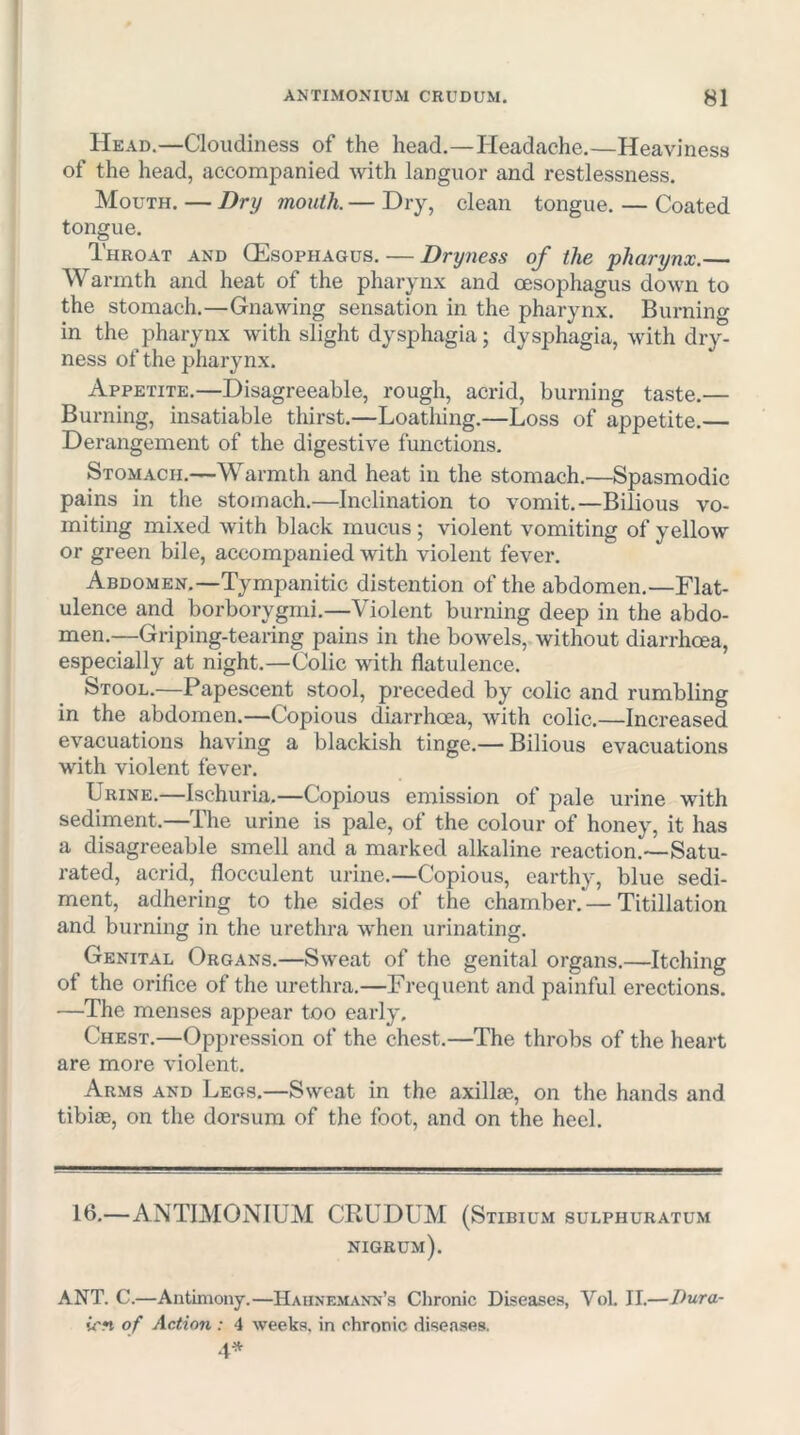 Head.—Cloudiness of the head.—Ileadache.—Heaviness of the head, accompanied with languor and restlessness. Mouth. — Dry mouth. — Dry, clean tongue. — Coated tongue. Throat and (Esophagus. — Dryness of the pharynx.— Warmth and heat of the pharynx and oesophagus down to the stomach.—Gnawing sensation in the pharynx. Burning in the pharynx with slight dysphagia; dysphagia, with dry- ness of the pharynx. Appetite.—Disagreeable, rough, acrid, burning taste.— Burning, insatiable thirst.—Loathing.—Loss of appetite.— Derangement of the digestive functions. Stomach.—Warmth and heat in the stomach.—Spasmodic pains in the stomach.—Inclination to vomit.—Bilious vo- miting mixed with black mucus; violent vomiting of yellow or green bile, accompanied with violent fever. Abdomen.—Tympanitic distention of the abdomen.—Flat- ulence and borborygmi.—Violent burning deep in the abdo- men.—Griping-tearing pains in the bowels, without diarrhoea, especially at night.—Colic with flatulence. Stool.—Papescent stool, preceded by colic and rumbling in the abdomen.—Copious diarrhoea, with colic.—Increased evacuations having a blackish tinge.— Bilious evacuations with violent fever. Urine.—Ischuria.—Copious emission of pale urine with sediment.—The urine is pale, of the colour of honey, it has a disagreeable smell and a marked alkaline reaction.—Satu- rated, acrid, flocculent urine.—Copious, earthy, blue sedi- ment, adhering to the sides of the chamber. — Titillation and burning in the urethra when urinating. Genital Organs.—Sweat of the genital organs.—Itching of the orifice of the urethra.—Frequent and painful erections. —The menses appear too early. Chest.—Oppression of the chest.—The throbs of the heart are more violent. Arms and Legs.—Sweat in the axillas, on the hands and tibiiE, on the dorsum of the foot, and on the heel. 16.—ANTIMONIUM CRUDUM (Stibium sulphuratum nigrum). ANT. C.—Antimony.—Hahnemann’s Clironic Diseases, VoL II.—Dura- icfi of Action : 4 weeks, in chronic diseases. 4^