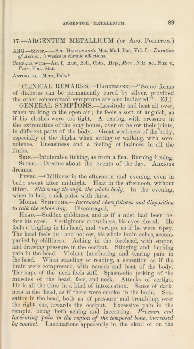 17.—ARGENTUM METALLICUM (or Arg, Foliatum.) ARG.—Silver. See Hahnemann’s Mat. Med. Pur., Vol. I.—Duration of Action : 3 weeks in chronic affections. Compare with—Asa f., Aur., Bell, Chin., Hep., Merc., Nitr. ac., Nux v., Puls., Plat., Stan. Antidotes.—Merc., Puls. ? [CLINICAL REMARKS.—Hahnemann.—“ Some forms of diabetes can be permanently cured by silver, provided the other concomitant symptoms are also indicated.”—Ed.] GENERAL SYMPTOMS.—Lassitude and heat all over, when walking in the open air; he feels a sort of anguish, as if his clothes were too tight. A tearing, wdth pressure in the extremities of the long bones, over or below their joints, in different parts of the body.—Great -weakness of the body, especially of the thighs, when sitting or walking, with som- nolence. Uneasiness and a feeling of laziness in all the limbs. Skin.—Intolerable itching, as from a flea. Burning itching. Sleep.—Dreams about the events of the day. Anxious dreams. Fever.—Chilliness in the afternoon and evening, even in bed; sweat after midnight. Heat in the afternoon, without thirst. Shivering through the whole body. In the evening, when in bed, quick pulse -with thirst. Moral Symptoms.—Increased cheerfulness and disposition to talk the whole day. Discouraged. Head.—Sudden giddiness, and as if a mist had been be- fore his eyes. Vertiginous drowsiness, his eyes closed. He feels a tingling in his head, and vertigo, as if he were tipsy. The head feels dull and hollow, his whole brain aches, accom- panied by chilliness. Aching in the forehead, with stupor, and drawing pressure in the occiput. Stinging and burning pain in the head. Violent lancinating and tearing pain in the head. When standing or reading, a sensation as if the brain were compressed, with nausea and heat of the body. The nape of the neck feels stiff. Spasmodic jerking of the muscles of the head, face, and neck. Attacks of vertigo. He is all the time in a kind of intoxication. Sense of dark- ness in the head, as if there were smoke in the brain. Sen- sation in the head, both as of pressure and trembling, over the right ear, towards the occiput. Excessive pain in the temple, being both aching and lacerating. Pressure and lacerating pain in the region of the temporal hone, increased by contact. Lancinations apparently in the skull or on the