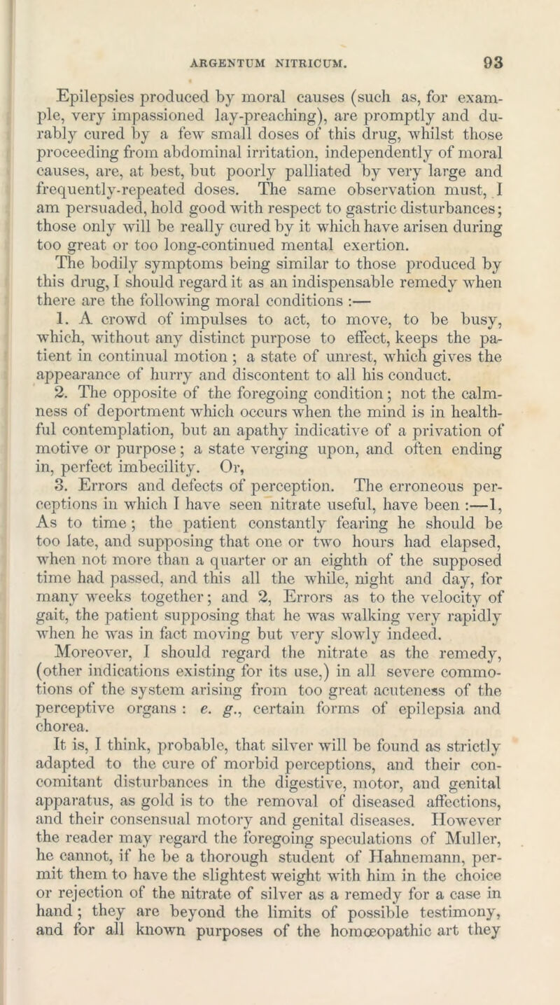 Epilepsies produced by moral causes (such as, for exam- ple, very impassioned lay-preaching), are promptly and du- rably cured by a feAV small doses of this drug, whilst those proceeding from abdominal irritation, independently of moral causes, are, at best, but poorly palliated by very large and frequently-repeated doses. The same observation must, I am persuaded, hold good with respect to gastric disturbances; those only will be really cured by it which have arisen during too great or too long-continued mental exertion. The bodily symptoms being similar to those produced by this drug, I should regard it as an indispensable remedy when there are the following moral conditions :— 1. A ci-owd of impulses to act, to move, to be busy, which, without any distinct purpose to effect, keeps the pa- tient in continual motion ; a state of unrest, which gives the appearance of hurry and discontent to all his conduct. 2. The opposite of the foregoing condition; not the calm- ness of deportment wdiich occurs when the mind is in health- ful contemplation, but an apathy indicative of a privation of motive or purpose; a state verging upon, and often ending in, perfect imbecility. Or, 3. Errors and defects of perception. The erroneous per- ceptions in which I have seen nitrate useful, have been ;—1, As to time; the patient constantly fearing he should be too late, and supposing that one or two hours had elapsed, when not more than a quarter or an eighth of the supposed time had passed, and this all the while, night and day, for many weeks together; and 2, Errors as to the velocity of gait, the patient supposing that he w'as walking very rapidly Avhen he was in fact moving but very slowly indeed. Moreover, I should regard tlie nitrate as the remedy, (other indications existing for its use,) in all severe commo- tions of the system arising from too great acuteness of the perceptive organs ; e. g., certain forms of epilepsia and chorea. It is, I think, probable, that silver will be found as strictly adapted to the cure of morbid perceptions, and their con- comitant disturbances in the digestive, motor, and genital apparatus, as gold is to the removal of diseased affections, and their consensual motory and genital diseases. However the reader may regard the foregoing speculations of Muller, he cannot, if he be a thorough student of Hahnemann, per- mit them to have the slightest weight with him in the choice or rejection of the nitrate of silver as a remedy for a case in hand; they are beyond the limits of possible testimony, and for all known purposes of the homoeopathic art they