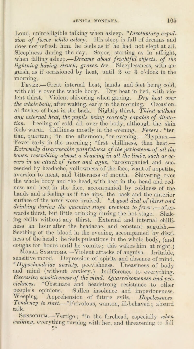 Loud, unintelligible talking when asleep. ’^Involuntary expul- sion of faces while asleep. Ilis sleep is full of dreams and does not refresh him, he feels as if he had not slept at all. Sleepiness during the day. Sopor, starting as in affright, when falling asleep.—Dreams about frightful objects, of the lightning having struck, graves, &:e. Sleeplessness, with an- guish, as if occasioned by heat, until 2 or 3 o’clock in the morning. Fever.—Great internal heat, hands and feet being cold, with chills over the whole body. Dry heat in bed, with vio- lent thirst. Violent shivering when gaping. Dry heat over the whole body, after waking, early in the morning. Occasion- al flushes of heat in the back. Nightly thirst. Thirst without any external heat, the pupils being scarcely capable of dilata- tion. Feeling of cold all over the body, although the skin feels warm. Chilliness mostly in the evening. Fevers: °ter- tian, quartan ; °in the afternoon, *or evening.—“Typhus.— Fever early in the morning ; *first chilliness, then heat.— Extremely disagreeable painfxdness of the periosteum of all the bones, resembling almost a drawing in all the limbs, stfch as oc- curs in an attack of fever and ague, “accompanied and suc- ceeded by headache, yellowness of the face, want of appetite, aversion to meat, and bitterness of mouth. Shivering over the whole body and the head, with heat in the head and red- ness and heat in the face, accompanied by coldness of the hands and a feeling as if the hips, the back and the anterior surface of the arms were bruised. *A good deal of thirst and drinking during the yawning stage previous to fever;—after- wards thirst, but little drinking during the hot stage. Shak- ing chills without any tliirst. External and internal chilli- ness an hour after the headache, and constant anguish.— Seething of the blood in the evening, accompanied by dizzi- ness of the head ; he feels pulsations in the whole body, (and coughs for hours until he vomits; this wakes him at night.) Moral Symptoms.—Violent attacks of anguish. Irritable, sensitive mood. Depression of spirits and absence of mind. * Hypochondriac anxiety, peevishness. Uneasiness of body and mind (without anxiety.) Indifference to everything. Excessive sensitiveness of the mind. Quarrelsomeness and pee- vishness. *Obstinate and headstrong resistance to other people’s opinions. Sullen insolence and imperiousness. Weeping. Apprehension of future evils. Hopelessness, Tendency to start.—“Frivolous, wanton, ill-behaved; absurd talk. Sensorium.—Vertigo; *in the forehead, especially when walking, everything turning with her, and threatening to fall 5’^