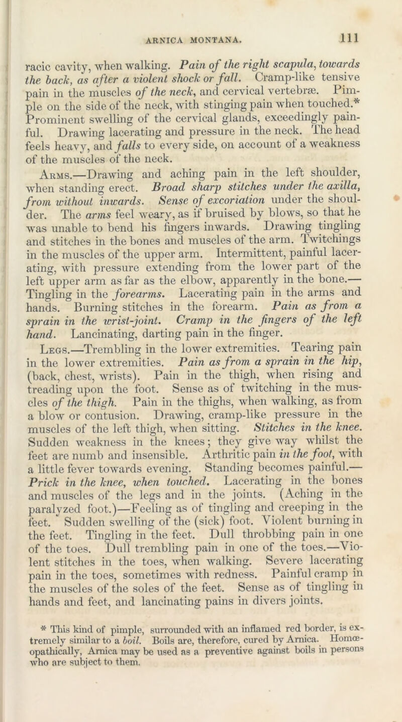 racic cavity, when walking. Pain of the right scapula^ towards the hack, as after a violent shock or fall. Cramp-like tensive pain in the muscles of the neck, and cervical vertebras. Pim- ple on the side of the neck, with stinging pain when touched.'*' Prominent swelling of the cervical glands, exceedingly pain- ful. Drawing lacerating and pressure in the neck. The head feels heavy, oxvd falls to every side, on account ot a weakness of the muscles of the neck. Arms.—Drawing and aching pain in the left shoulder, when standing erect. Broad sharp stitches under the axilla, from without inwards. Sense of excoriation under the shoul- der. The arms feel we^ry, as it bruised by blows, so that he was unable to bend his fingers inwards. Drawing tingling and stitches in the bones and muscles of the arm. Twitchings in the muscles of the upper arm. Intermittent, painful lacer- ating, with pressure extending from the lower part of the left upper arm as far as the elbow, apparently in the bone.— Tingling in the forearms. Lacerating pain in the arms and hands. Burning stitches in the forearm. Pain as from a sprain in the icrist-joint. Cramp in the fingers of the left hand. Lancinating, darting pain in the finger. Legs.—Trembling in the lower extremities. Tearing pain in the lower extremities. Pain as from a sprain in the hip, (back, chest, wrists). Pain in the thigh, when rising and treading upon the foot. Sense as of twitching in the mus- cles of the thigh. Pain in the thighs, when walking, as from a blow or contusion. Drawing, cramp-like pressure in the muscles of the left thigh, when sitting. Stitches in the knee. Sudden weakness in the knees; they give way whilst the feet are numb and insensible. Arthritic pain in the foot, with a little fever towards evening. Standing becomes paintul,— Prick in the knee, when touched. Lacerating in the bones and muscles of the legs and in the joints. (Aching in the paralyzed foot.)—Peeling as of tingling and creeping in the feet. Sudden swelling of the (sick) foot. Violent burning in the feet. Tingling in the feet. Dull throbbing pam in one of the toes. Dull trembling pain in one of the toes.—Vio- lent stitches in the toes, when walking. Severe lacerating pain in the toes, sometimes with redness. Painful cramp in the muscles of the soles of the feet. Sense as of tingling in hands and feet, and lancinating pains in divers joints. * This kind of pimple, surrounded with an inflamed red border, is ex- tremely similar to a boil. Boils are, therefore, cured by Arnica. Homoe- opathically, Arnica may be used as a preventive against boils in persons Avho are subject to them.