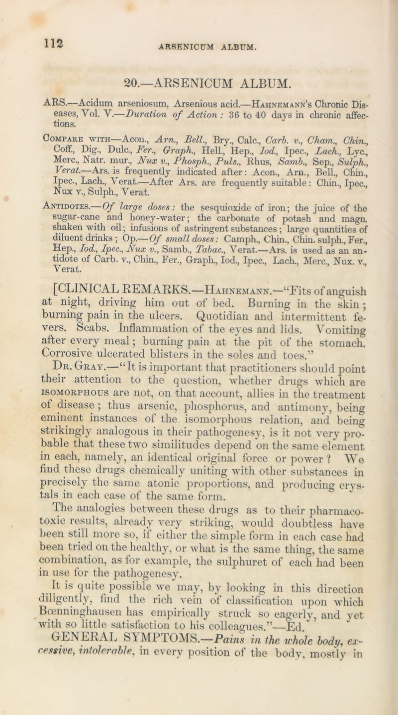 ARSENICUM ALBUM. 20.—ARSENICUM ALBUM. ARS.—Acidum arseniosum, Arsenious acid.—Hahnemann’s Chronic Dis- eases, Vol. V.—Duration of Action: 36 to 40 days in chronic affec- tions. Compare with—Aeon., Arn., Bell., Bry., Calc., Carb. v., Cham., Chin., Coff, Dig., Dulc., Fer., Graph., Hell., Hep., lod., Ipec., Lach., Lyc., Merc., Natr. mur., Nux v., Phosph., Puls., Rhus, Samb., Sep., Sulph., Verat.—Ars. is frequently indicated after: Aeon., Arn., Bell., Chin., Ipec., Lacli., Verat.—After Ars. are frequently suitable: Cliin., Ipec., Nux V., Sulph., Verat. Antidotes.—Of large doses: the sesquioxide of iron; the juice of the sugar-cane and honey-water; the carbonate of potash and inagn. shaken with oil; infusions of astringent substances; large quantities of diluent drinks ; Op.—Of small doses: Camph., Chin., Chin, sulph., Fer., Hep., lod., Ipec., Nux v., Samb., Tabac., Verat.—Ars. is used as an an- tidote of Carb. v.. Chin., Fer., GrapL, lod., Ipec., Lacli., Merc., Nux. v., Verat. [CLINICAL REMARKS.—Hahnemann.—“Fits of anguish at night, driving him out of bed. Burning in the skin ; burning pain in the ulcers. Quotidian and intermittent fe- vers. Scabs. Inflammation of the eyes and lids. Vomiting after every meal; burning pain at the pit of the stomach. Corrosive ulcerated blisters in the soles and toes.” Dr. Gray.—“ It is important that practitioners should point their attention to the question, whether drugs which are isoMORPHOus are not, on that account, allies in the treatment of disease ; thus arsenic, phosphorus, and antimony, being eminent instances of the isomorphous relation, and being strikingly analogous in their pathogenesy, is it not very pro- bable that these two similitudes depend on the same element in each, namely, an identical original force or power I We find these drugs chemically uniting with other substances in precisely the same atonic proportions, and producing ervs- tals in each case of the same form. The analogies between these drugs as to their pharmaco- toxic results, already veiy striking, would doubtless have been still more so, if either the simple form in each case had been tried on the healthy, or what is the same thing, the same combination, as for example, the sulphuret of each had been in use for the pathogenesy. It is quite possible Ave may, by looking in this direetion diligently, find the rich vein of classification upon which Bmnninghausen has empirically struck so eagerlv, and yet with so little satistaction to his colleagues.”—Ed, GENERAL Sl[^IPTOMS.—Pains in the whole body, ex- cessive, inlolerahle, in every position of the bodv. mostly in