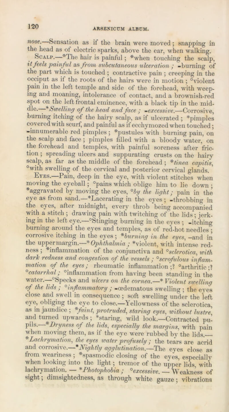 ARSENICUM ALBUM. nose.—Sensation us if the brain were moved; snapping in the head as of electric sparks, above the ear, when walking. Scalp,—he hair is painful; *when touching the scalp, it feels painful na from subcutaneous ulceration ’ -burning of the part which is touched ; contractive pain ; creeping in the occiput as il the roots of the hairs were in motion ; “violent pain in the left temple and side of the foi’ehead, with Aveep- ing and moaning, intolerance of contact, and a brownish-red spot on the left frontal eminence, with a black tip in the mid- Swelling of the head and face y -excessive.—Corrosive, burning itching of the hairy scalp, as if ulcerated ; *pimples covered with scui'f, and painful as if ecchymozed when touched; -innumerable red pimples ; ^pustules with burning pain, on the scalp and face; pimples filled with a bloody water, on the forehead and temples, with painful soreness after fric- tion ; spreading ulcers and suppurating crusts on the hairy scalp, as far as the middle of the forehead 5 *tinea capitis^ “with swelling of the cervical and posterior cervical glands. * Eyes.—Pain, deep in the eye, with violent stitches when moving the eyeball; “pains which oblige him to lie down ; ^aggravated by moving the eyes, °by the light; pain in the eye as from sand.—*Lacerating in the eyes ; -throbbing in the eyes, after midnight, every throb being accompanied with a stitch ; drawing pain with twitching of the lids; jerk- ing in the left eye.—“Stinging burning in the eyes ; -itching burning around the eyes and temples, as of red-hot needles ; corrosive itching in the eyes ; ^burning in the eyes, -and in the uppermargin. * Ophthalmia j *violent, with intense red- ness 5 ^inflammation of the conjunctiva and ^sclerotica, with dark redness and congestion of the vessels ; °scrofulous inflam- mation of the eyes; rheumatic inflammation*;'? “arthritic;? °catarrhal; “inflammation from having been standino- in the water.—-“Specks and ulcers on the cornea.—* Violent dwelling of the lids ; °inflammatory ; -oedematous swelling ; the eves close and swell in consequence ; soft swelling under the left eye, obliging the eye to close.—Yellowness of the sclerotica, as in jaundice ; *famt, protruded, staring eyes, without lustre, and turned upwards; *staring, wild look.—Contracted pu- pils.—*Dryness of the lids, especially the margins, Avith pain when moving them, as if the eye were rubbed by the lids.—• ^Lachrymafion, the eyes water profltsely ; the tears are acrid and corrosive.—* Nightly agglutination.—The eyes close as from weariness ; ^spasmodic closing of the eyes, especially when looking into the light; tremor of the upper lids, with lachrymation. — * Photophobia ; ^excessive. — Weakness of sight; dimsightedness, as through white gauze; vibrations