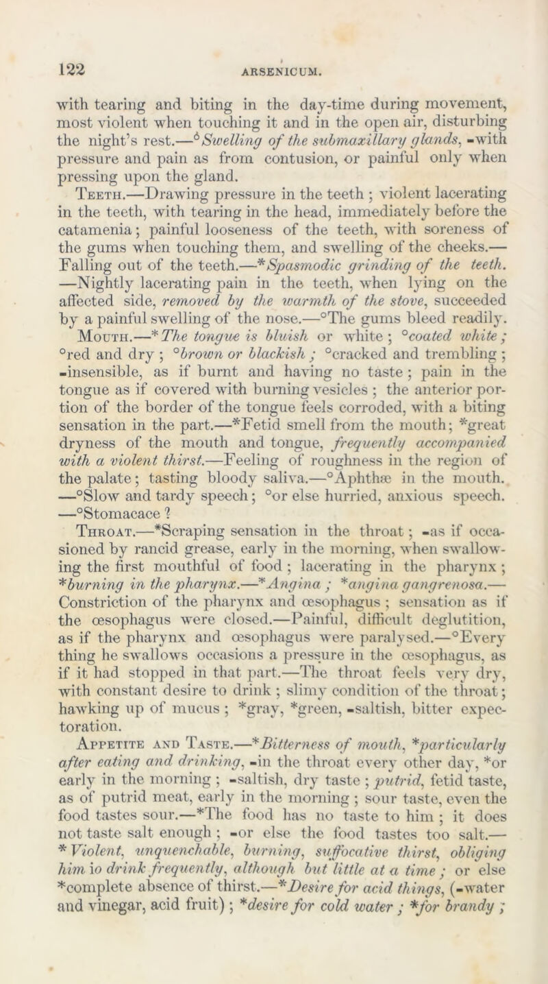 with tearing and biting in the day-time during movement, most violent when touching it and in the open air, disturbing the night’s rest.—^Swelling of the submaxillary glands^ -with pressure and pain as from contusion, or painful only when pressing upon the gland. Teeth.—Drawing pressure in the teeth ; violent lacerating in the teeth, with tearing in the head, immediately before the catamenia; painful looseness of the teeth, with soreness of the gums when touching them, and swelling of the cheeks.— Falling out of the teeth.—* Spasmodic grinding of the teeth. —Nightly lacerating pain in the teeth, when lying on the affected side, removed by the warmth of the stove., succeeded by a painful swelling of the nose.—°The gums bleed readily. Mouth.—The tongue is bluish or white; °coated white; °red and dry ; °brown or blackish ; °cracked and trembling ; -insensible, as if burnt and having no taste; pain in the tongue as if covered with burning vesicles ; the anterior por- tion of the border of the tongue feels corroded, with a biting sensation in the part.—*Fetid smell from the mouth; *great dryness of the mouth and tongue, frequently accompanied with a violent thirst.—Feeling of roughness in the region of the palate; tasting bloody saliva.—“Aphtha; in the mouth. —“Slow and tardy speech; “or else hurried, anxious speech. —“Stomacace % Throat.—*Scraping sensation in the throat; -as if occa- sioned by rancid grease, early in the morning, when swallow- ing the first mouthful of food ; lacerating in the pharynx ; * burning in the pharynx.—Angina ; *angina gangrenosa.— Constriction of the pharynx and oesophagus ; sensation as if the oesophagus were closed.—Painful, difficult deglutition, as if the pharynx and oesophagus were paralysed.—“Every thing he swallows occasions a pressure in the oesophagus, as if it had stopped in that part.—The throat feels very dry, with constant desire to drink ; slimy condition of the throat; hawking up of mucus ; *gray, *green, -saltish, bitter expec- toration. Appetite and Taste.—* Bitterness of mouth., *particularly after eating and drinking., -in the throat every other day, *or early in the morning ; -saltish, dry taste ; putrid., fetid taste, as of putrid meat, early in the morning ; sour taste, even the food tastes sour.—*The food has no taste to him ; it does not taste salt enough ; -or else the food tastes too salt.— * Violent., unquenchable., burning, suffocative thirst, obliging him io drink frequently, although but little at a time ; or else ^complete absence of thirst.—* Desire for acid things, (-water and vinegar, acid fruit); * desire for cold water ; *for brandy ;