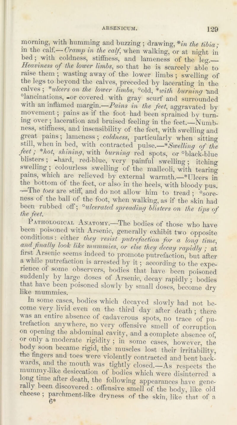 morning, with humming and buzzing ; drawing, the tibia; in the calf.—in the calf] when walking, or at night in bed; with coldness, stiffness, and lameness of the leg. Heaviness of the lower limhs^ so that he is scarcely able to raise them ; wasting away of the lower limbs ; swelling of the legs to beyond the calves, preceded by lacerating in the calves ; *ulcers on the lower limbs, °old, *with burning 'and “lancinations, -or covered with gray scurf and surrounded with an inflamed margin.—Pawis in the feet, aggravated by movement; pains as if the foot had been sprained by turn- ing over; laceration and bruised feeling in the feet.—Numb- ness, stiffness, and insensibility of the feet, with swelling and great pains; lameness ; coldness, particularly when sitting still, when in bed, with contracted ^\\\s&.—*Sivelling of the feet; *hot, shining, with burning red spots, or °black-blue blisters; -hard, red-blue, very painful swelling; itching swelling; colourless swelling of the malleoli, with tearing pains, which are relieved by external warmth.—*Ulcers in the bottom of the feet, or also in the heels, with bloody pus. —The toes are stiff, and do not allow him to tread ; 'osore- ness of the ball of the foot, when walking, as if the skin had been rubbed off; ^ulcerated sjrreadinq blisters on the tips of the feet. ' Pathological Anatomy.—The bodies of those who have been poisoned with Arsenic, generally exhibit tvm opposite conditions: either they resist q^itrefaction for a lorn, time, andfnally look like mummies, or else they decay rapiMy ■ at hrst Arsenic seems indeed to promote putrefaction, but after a while putrefaction is arrested by it; according to the expe- rience of .some observers, bodies that have been poisoned suddenly by large doses of Arsenic, decay rapidly ; bodies that have been poisoned slowly by small doses, become dry like mummies. In some cases, bodies which decayed slowly had not be- come very livid even on the third'day after death ; there was an entire absence of cadaverous spots, no trace of pu- trefaction anywhere, no very offensive smell of corruption on opening the abdominal cavity, and a complete absence of or only a moderate rigidity; in some cases, however, the body soon became rigid, the muscles lost their irritabilitv, the hngers and toes were violently contracted and bent back- var s, t e mouth was tightly closed.—As respects the mummy-like desiccation of bodies which were disinterred a death, the following appearances have gene- rally been discovered : offensive smell of the body, like old cheese ; p.wchment-like dryness of the skin, like that of a 6*