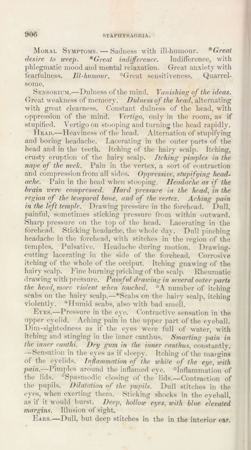 900 Moral Symptoms. — Sadness witli ill-iuimoiir. *Cireal desire to weep. *Greal indifference. Indiliei-ence, with phlegmatic mood and mentol relaxation. Great .anxiety with leart'ulness. lU-humonr, “Great sensitiveness. Quarrel- some. Sensorium.—Dulness of the mind. Vanishing of the ideas. (5reat weakness of memory. Dulness of the head, alternating with great clearness. Constant dulness of the head, with oppression of the mind. Vertigo, only in the room, as if ,stu[)ified. Vertigo on .stooping and turning the head raj)idly. II EAi).—Heaviness of the head. Alternation of stupifying and boring headache. Lacerating in the outer parts of the head and in the teeth. Itching of the hairy se.alp. Itching, crusty eruption of the hairy scalp. Jtching pimples in the nape of the neck. Pain in the vertex, a soit of contraction and compression from all sides. Opprcssh'c, stupifying head- ache. Pain in the heiid when stooping. Headache as if the brain were compres.sed. Hard pressure in the. head, in the region of the temporal bone, and of the vertex. Aching pain in the left temple. Drawing pressure in the forehead. Dull, painful, sometimes sticking ])ressure from within (uitward. Sharp pressure on the top of the head. Lacerating in the forehead. Sticking headache, the Avliole day. Dull })inehing headache in the forehead, with stitches in the region of the temples. Pulsative. Headache during motion. Dr.awing- cutting lacerating in the side of the forehead. Corrosive itching of the whole of the occi])Ut. Itching gnawing of the hairy scalp. Pine burning pricking of the scalp. Rheumatic drawing with pressure. Pain ful drawing in sexwral outer parts the head, more violent u'hcn touched. “A number of itching scabs on the hairy sealp.—*Scal)s on the hairy seal}?, itching violently. *Humid scabs, also with bad smell. Eves.—Pressure in the eye. ('ontractive sensation in the upper eyelid. Aching pain in the upjier part of the eyeball. Dim-sightedness as if the eyes were full of Nvater, with itching and stinging in the inner canthus. Smarting pain in the inner canthi. Dry gum in the inner canthus, constantly. —Sensation iji the eyes as il sleepy. Itching of the inaigins of the eyelids. Injlammation of the white of the eye, with pain.—Pimjdes around the inflamed eye. “Inflammation of the lids. °SpasnK>dic (dosing of the lids.—Contraction of the pupils. Dilatation of the pupils. Dull stitches in the eyes, when exerting them. Sticking sln^cks in the eyeball, as if it would burst. Deep, hollow eyes, tcith blue elevated margins. Ilhisiou of sight. IjArs.—J^ull, but deep stitches in the in the interior ear.