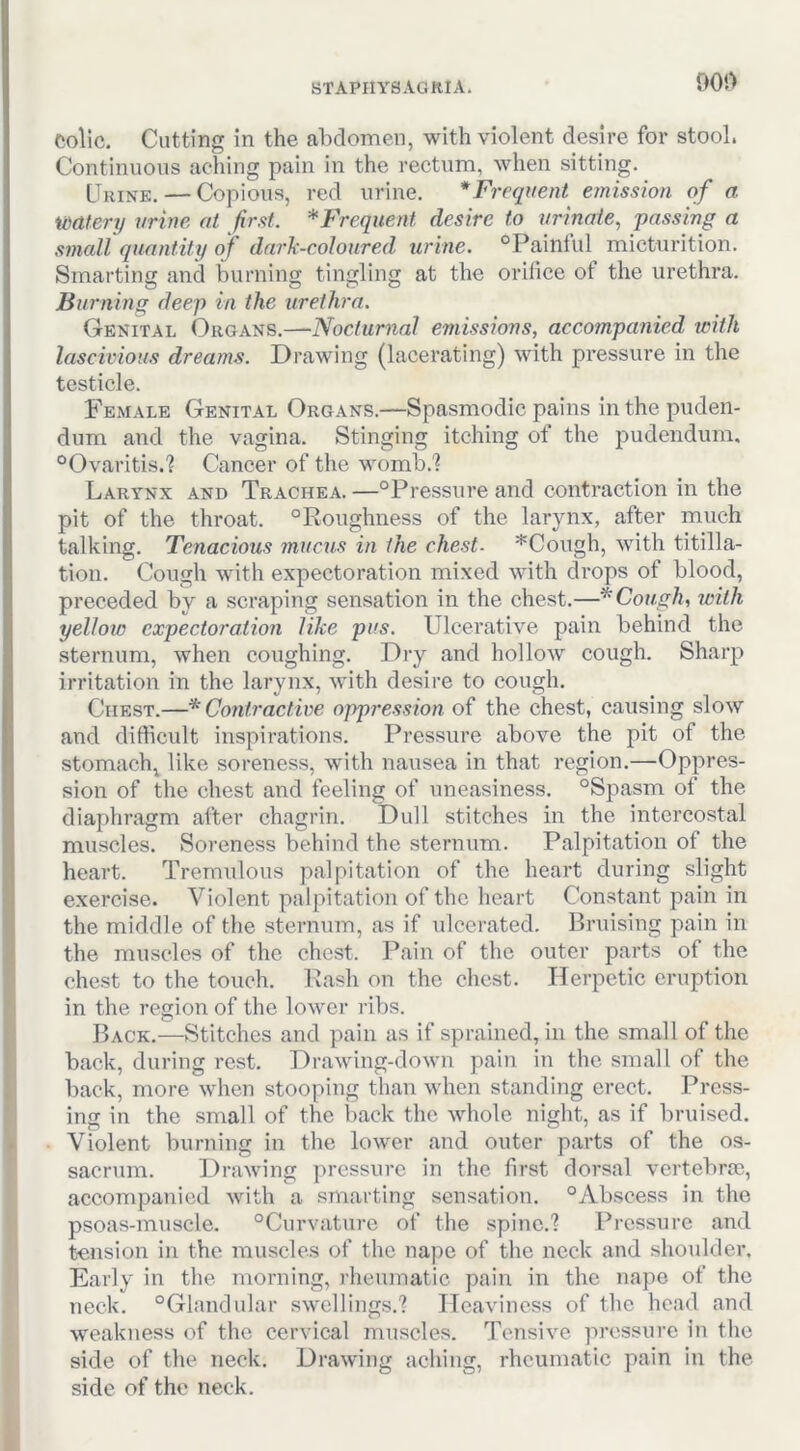 90i> Colic. Cutting in the alxlomen, with violent desire for stool. Continuous aching pain in the rectum, when sitting. Urine. — Copious, red urine. * Frequent emission of a watery vrine at first. ^Frequent desire to urinate., 'passing a small quant.itt/of dark-coloured urine. °Paintul micturition. Smarting and burning tingling at the orifice of the urethra. Burning deep in the urethra. Genital Organs.—Nocturnal emissions, accompanied with lascivious dreatns. Drawing (lacerating) with pressure in the testicle. Female Genital Organs.—Spasmodic pains in the puden- dum and the vagina. Stinging itching of the pudendum. “Ovaritis.? Cancer of the womb.? Larynx and Trachea.—“Pressure and contraction in the pit of the throat. “Roughness of the larynx, after much talking. Tenacious mucus in the chest. *Cough, with titilla- tion. Cough with expectoration mixed with drops of blood, preceded by a scraping sensation in the chest.—* Cough, with yellotc expectoration like pus. Ulcerative pain behind the sternum, when coughing. Dry and hollow cough. Sharp irritation in the larvnx, with desire to cough. Chest.—* Contractwe oppression of the chest, causing slow and difficult inspirations. Pressure above the pit of the stomachy like soreness, with nausea in that region.—Oppres- sion of the chest and feeling of uneasiness. “Spasm of the diaphragm after chagrin. Dull stitches in the intercostal muscles. Soreness behind the sternum. Palpitation of the heart. Tremulous palpitation of the heart during slight exercise. Violent palpitation of the heart Constant pain in the middle of the sternum, as if ulcerated. Bruising pain in the muscles of the chest. Pain of the outer parts of the chest to the touch. Rash on the chest. Herpetic eruption in the region of the lower ribs. Back.—Stitches and pain as if sprained, in the small of the back, during rest. Drawing-down pain in the small of the back, more when stooping than when standing erect. Press- ing in the small of the back the whole night, as if bruised. Violent burning in the lower and outer parts of the os- sacriim. Drawing pressure in the first dorsal vertebrae, accompanied with a smarting sensation. “Abscess in the psoas-muscle. “Curvature of the spine.? Pressure and tension in the muscles of the nape of the neck and shoulder. Early in the morning, rheumatic pain in the nape of the neck. “Glandular swellings.? ITeavincss of the head and weakness of the cervical muscles. Tensive pressure in the side of the neck. Drawing aching, rheumatic pain in the side of the neck.