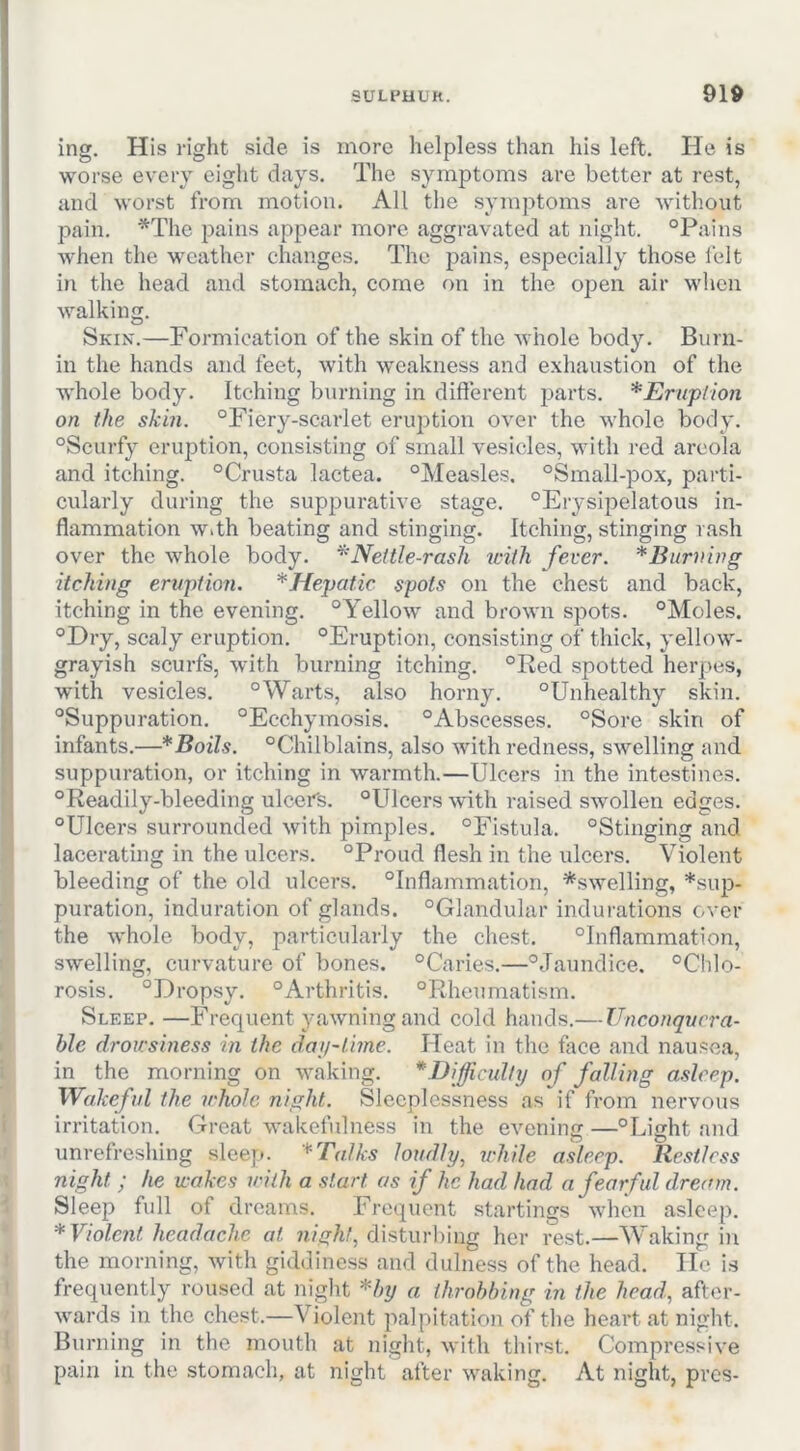 ing. His right side is more helpless than his left. He is worse every eight days. The symptoms are better at rest, and worst from motion. All the symptoms are without pain. ■^The pains appear more aggravated at night. “Pains when the weather changes. The pains, especially those I'elt in the head and stomach, come on in the open air when walking. Skin.—Formication of the skin of the M iiole body. Burn- in the hands and feet, with weakness and exhaustion of the whole body. Itching burning in different parts. *Erupl-ion on the skill. “Fiery-scarlet erujDtion over the whole body. “Scurfy eruption, consisting of small vesicles, with red areola and itching. “Crusta lactea. “Measles, “Small-pox, parti- cularly during the suppurative stage. “Erysipelatous in- flammation With beating and stinging. Itching, stinging rash over the whole body. ^'Nettle-rash with fever. *Burning itching ervpfion. ^Hepatic spots on the chest and back, itching in the evening. “Yellow and brown spots. “Moles. “Dry, scaly eruption. “Eruption, consisting of thick, yellow- grayish scurfs, with burning itching. “Red spotted herpes, with vesicles. “Warts, also horny. “Unhealthy skin. “Suppuration. “Ecchymosis. “Abscesses. “Sore skin of infants.—* Boils. “Chilblains, also with redness, swelling and suppuration, or itching in warmth.—Ulcers in the intestines, “Readily-bleeding ulcer's. “Ulcers with raised swollen edges. “Ulcers surrounded with pimples, “Fistula. “Stinging and lacerating in the ulcers. “Proud flesh in the ulcers. Violent bleeding of the old ulcers. “Inflammation, ^swelling, *sup- puration, induration of glands. “Glandular indurations over the whole body, particularly the chest. “Inflammation, swelling, curvature of bones. “Caries.—“Jaundice. “Chlo- rosis. “Dropsy. “Arthritis. “Rheumatism. Sleep. —Frequent yawning and cold hands.— Unconquera- ble drowsiness in the daji-lime. Heat in the fiice and nausea, in the morning on waking. *DiJjicidty of falling asleep. Wakefil the whole night. Sleeplessness as if from nervous irritation. Great wakefulness in the evening —“Light and unrefreshing sleep. *Talks loudly, while asleep. Restless night ; he wakes with a start as if he had had a fearful dream. Sleep full of dreams. Frequent startings when asleep. * Violent headache at disturbing her rest.—Waking in the morning, with giddiness and dulness of the head. He is frequently roused at night Hy a throbbing in the head, after- wards in the chest.—Violeitt palpitation of the heart at night. Burning in the mouth at night, with thirst. Compressive pain in the stomach, at night after waking. At night, pres-