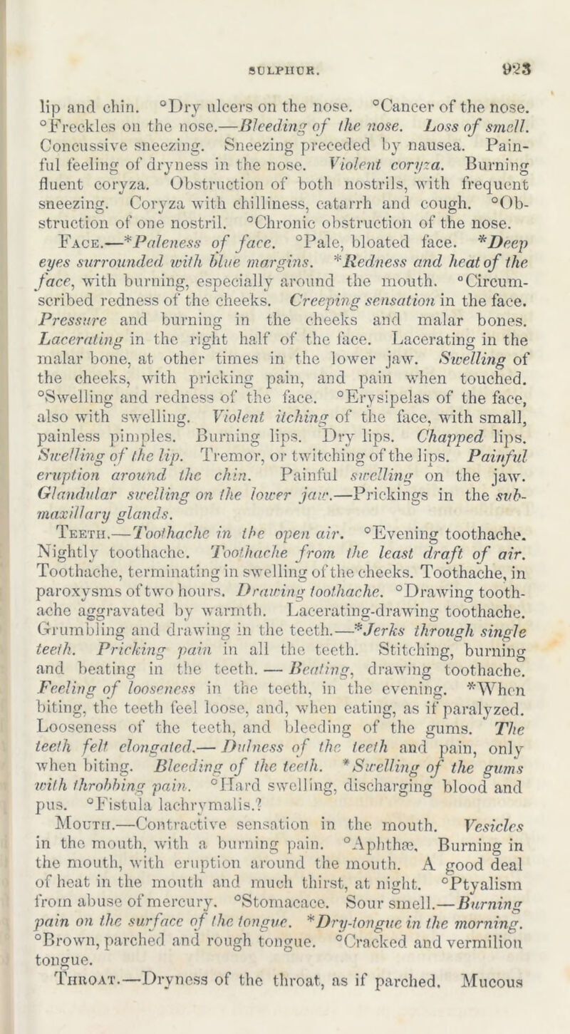 9CH>nOR. 9*^3 lip and chin. ®I)ry ulcers on the nose. °Cancer of the nose. “Freckles on the nose.—Bleeding of (he nose. Loss of smell, Concussive sneezing. Sneezing preceded hy nausea. Pain- ful feeling of dryness in the nose. Violent coryza. Burning fluent coryza. Obstruction of both nostrils, with frequent sneezing. Coryza with chilliness, catarrh and cough. “Ob- struction of one nostril. “Chronic obstruction of the nose. Face.—^Paleness of face, °Pale, bloated face. *Deep eyes surrounded iviih blue margins, * Redness and heat of the face,! with burning, especially around the mouth. Circum- scribed redness of the cheeks. Creeping sensation in the face. Pressure and burning in the cheeks and malar bones. Lacerating in the right half of the face. Lacerating in the malar bone, at other times in the lower jaw. Swelling of the cheeks, with pricking pain, and pain when touched. “Swelling and redness of the face. “Erysipelas of the face, also with swelling. Violent itching of the face, with small, painless pimples. Burning lips. Dry lips. Chapped lips. Swelling of the lip. Tremor, oi- twitching of the lips. Painfid eruption around, the chin. Painful swelling on the jaw'. Glandular swelling on the lower jaw.—Prickings in the svh- mnxillary glands. Teeth.—Toothache in the open air. “Evening toothache. Nightly toothache. Toothache from the least draft of air. Toothache, terminating in swelling of the cheeks. Toothache, in paroxysms of tw'o hours. Drawing toothache. “Drawing tooth- ache aggravated by warmth. T.acerating-drawdng toothache. Grumbling and drawing in the teeth.—*Jerlcs through single teeth. Pricking pain in all the teeth. Stitching, burning and beating in the teeth. — Beating, drawing toothache. Feeling of looseness in the teeth, in the evening. '^When biting, the teeth feel loose, and, w'hen eating, as if paralyzed. Looseness of the teeth, and bleeding of the gums. The teeth felt clorigaied.— Did ness of the teeth and pain, only when biting. Bleeding of the teeth. * Swelling of the gums with throbbing pain. “Hard swelling, discharging blood and pus. “Fistula lachrymalis.? hlouTH.—Contractive sensation in the mouth. Vesicles in the mouth, with a burning pain. “Aphthae, Burning in the mouth, with eruption around the mouth. A good deal of heat in the mouth and much thirst, at night. “Ptyalism from abuse of mercury. “Stomacace. Sour smell.—Burning pain on the surface of the tongue. * Dry-tongue in the morning. “Brown, parched and rough toiigue. “Cracked and vermilion tongue. Tiiuoat.—Dryness of the throat, as if parched. Mucous