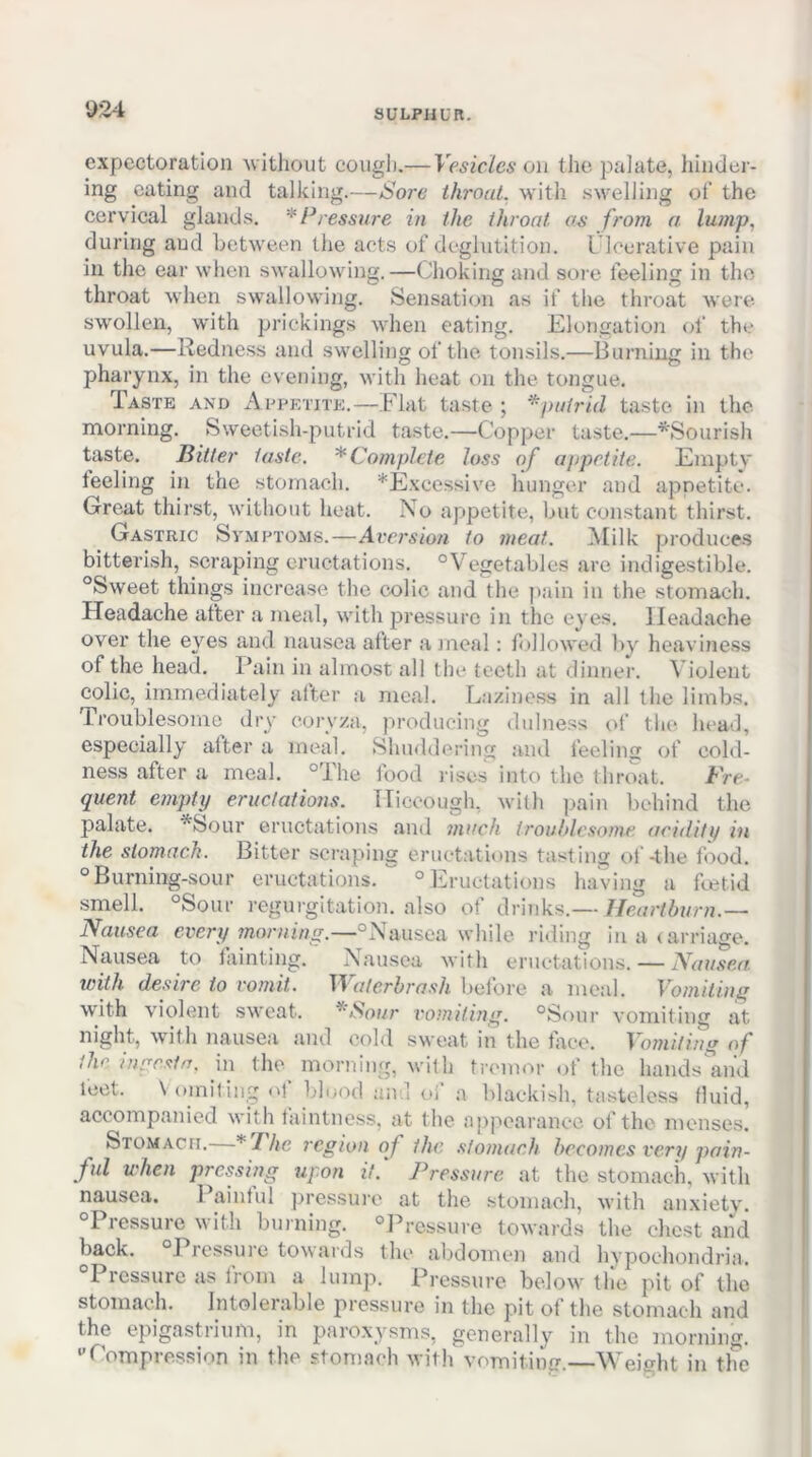 U24 expectoration Avithout coiigli.— Vesicles on the paJate, hinder- ing eating and talking.—Sore ihroal. with swelling ot‘ the cervical glands. * Pressure in the throat as from a. lump, during and between the acts of deglutition. L’lcerative pain in the ear when swallowing.—Choking and soi e feeling in the throat when swallowing. Sensation as if the throat were swollen, with prickings when eating. Elongation of the uvula.—Redness and swelling of the tonsils.—Burning in the pharynx, in the evening, with heat on the tongue. Taste and AepEriTE.—Elat taste; ‘^putrid taste in the morning. Sweetish-putrid taste.—Copper taste.—^Sourish taste. Bitter taste. * Complete loss of appetite. Empty feeling in the stomach. ^Excessive hunger and apnetite. Great thirst, without heat. No appetite, hut constant thirst. Gastric Symptoms.—Aversion to meat. IMilk produces bitterish, scraping eructations. “Vegetables are indigestible. “Sweet things increase the colic and (he pain in the stomach. Headache after a meal, with j^ressure in the eyes. Headache over the eyes and nausea after a meal: folloAved by heaviness of the head. Pain in almost all the teeth at dinner. Violent colic, immediately alter a meal. Laziness in all the limbs. Troublesome dry coryza, producing diilness <)f the head, especially alter a meal. Shuddering and feeling of cold- ness after a meal, “dhe food l ises into the throat. Bre- quent empty eructations. Hiccough, with pain behind the palate. *Sour eructations and much trouhlcsome acidity in the stomach. Bitter scraping eructations tasting of-the food, “Burning-sour eructations.'^ “Eructations lia'ving a feetid smell. “Sour regurgitation, also of drinks.— Heartburn.— Nausea every morning.—“Nausea while riding in a (arriao-e. Nausea to lainting. Nausea with eructations. — Nausea, with desire to vomit. TT aterhrash bei'ore a meal. Vomiting with violent sweat. ^Sour vomiting. “Sour vomiting at night, with nausea and cold sweat in the lace. Vomiting of the. inr^esirt. in (he morning, wi(h tremor of (he hands'and feet. \ omitin,^' of blood and oi‘ a blackish, tasteless (luid, accompanied with laintness, at the apjAcarance of the menses. Stomach.—* I he region of the .stomach becomes very pain- ful when pressing upon it.' Pressure at the stomach, with nausea. Painful ])ressuro at the stomach, with anxiety. “Pressure with burning. “Pressure towards the chest and back. “Pressure towards the abdomen and hypochondria. “Pressure as Irom a lump. Pressure below the pit of the stomach. Intolerable pressure in the pit of the stomach and the epigastrium, in paroxysms, generally in the morning. '’Eompression in the stomach with vomitinff.—Weight in the