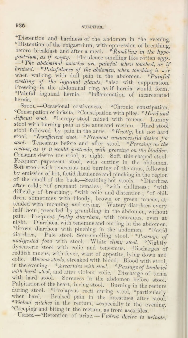 •Distention and hardness of the abdomen in the evening. “Distention ot the epigastrium, with oppression of breathing, before breakfast and after a meal. * Humbling in the hypo- gaslrium^ as if empty. Flatulence smelling like rotten eggs. —*Thc abdominal muscles are painful when touched, as if bruised. * Painful ness of the abdomen, udien touching it -or whoi walking, with dull pain in the abdomen. ^Painful swelling of the inguinal glands, “also with suppuration. Pressing in the abdominal ring, as if hernia would form. “Painful inguinal hernia. “Inflammation of incarcerated hernia. Stool.—Occasional costiveness. “Chronic constipation. “Constipation of infants. “Constipation with piles. °Hard and. difficult stool. *Lumpy stool mixed with mucus. Lumpy stool with burning pain in the anus and rectum. Hard stool stool followed by pain in the amis. ^Knotty, but not hard stool. *InsuJficient stool. ^Frequent unsuccessful desire for stool. Tenesmus before and after stool. * Pressing on the re.ctum, as if ^ it would protrude, with pressing on the bladder. Constant desire for stool, at night. Soft, thin-shaped stool. Frequent papescent stool, with cutting in the abdomen. Soft stool, with tenesmus and burning of the anus, followed by emission of hot, foetid flatulence, and pinchiii in the region of the small of the back.—Scalding-hot stools. “Diarrhoea after cold; “of pregnant females ; °with chilliness; “with difficulty of breathing; “with colic and distention; “of chil- dren, sometimes with bloody, brown or green mucus, at- tended with moaning and crying. Watery diarrhoea every half hour, preceded by grumbling in the abdomen, without pain. Frequent frothy diarrhoea, with tenesmus, even at night. Diarrhoea, with tenemusand cutting in the abdomen. “Prown diarrhoea with pinching in the abdomen. “Foetid diaiihoea. I ale stool. Sour-smolling stool. *Possage of undigested food with stool. White slimy stool. “Nightly dysenteric stool with colic and tenesmus. Discharo-cs of reddish mucus, with fever, want of appetite, lying dtnni and colic. Mucous stools, streaked with Idood. Blood with stool in the evening. *A.scarides with stool. * Passage of lumbrici until hard, stool, and aftc'r vioilent colic. Discharge of tienia with hard stool. Soreness in the abdomen before stool. Palpitation of the heart, during stool. Burning in the rectum during stool. *Pro]apsus recti during stool, “particularly when hard. Bruised pain in the intestines after stool. * Violent stitches in the rectum, -especially in the evening. “Creeping and biting in the rectum, as from ascarides. Urine.—“Retention of urine.— Violent desire to urinate.