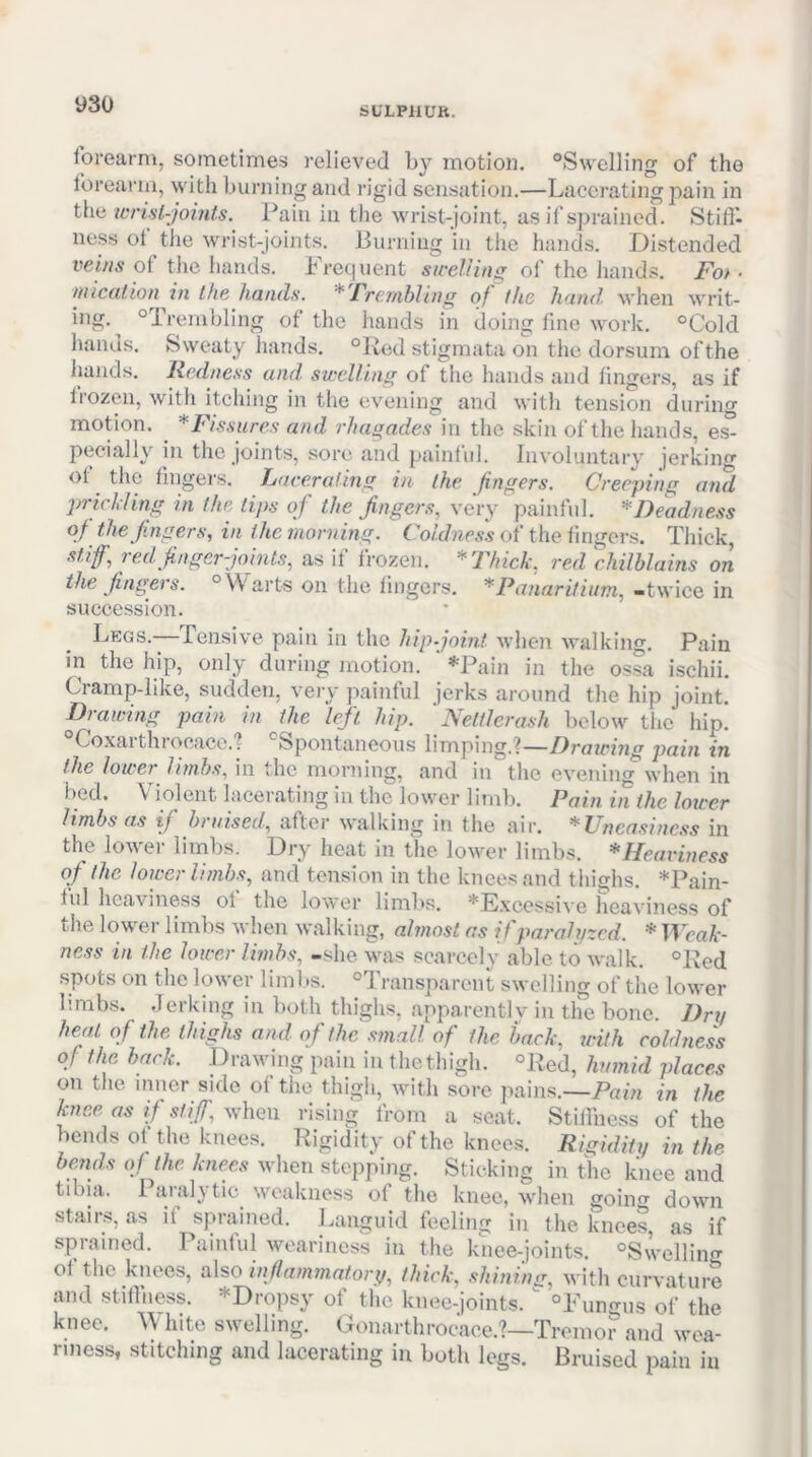 SULPilUR. forearm, sometimes relieved by motion. ^Swelling of the forearm, with burning and rigid sensation.—Lacerating pain in the icrist-jomts. Pain in the Avrist-joint, as if sprained. Stitl- ness of the wrist-joints. Burning 'in the hands. Distended of the hands. bre(|uent swelling of the liands. Fot ■ niication in Ike hands. * /'renibling of the hand, when wi’it- ing. ^Trembling of the hands in doing fine work. °Cold hands. Sweaty hands. “Red stigmata on tlie dorsum of the liands. Redness and, swelling of the liands and lingers, as if Irozen, with itching in the evening and Avith tension during motion. *Fissures and rhagades in the skin of the hands, e^ pecially in the joints, sore and painlul. IiiAoluntary jerking of tlie fingers. Laceraling in ihe fingers. Creeping and prickling in the lips of the fingers, very painful. ^Deadness of the fingers, in the morning. f Wjic.w of the lingers. Thick, stif, 7ed finger-joints, as il Irozen. *'Fhick, red chilblains on the fingers. °\\'arts on the lingers. * Panaritium, -twice in succession. Legs.-—rensive pain in the hipjoint Avhen Avalking. Pain in the hip, only during motion. *Pain in the ossa ischii. Cramp-like, sudden, very painful jerks around the hip joint. Drawing pain in the left hip. ' Nelflei-ash below the hip. °Coxarthrocace.'? ‘^Spontaneous limping.?—Dratcing pain in the lower limbs, in the morning, and in the evening*Avhen in bed. \ iolent lacerating in the low'cr limb. Pain in the lower limbs as if bruised, after Avalking in the air. * Uneasiness in the loAA'er limbs. Dry heat in the loAver limbs. *Heaviness of the lower limbs, and tension in the knees and thighs. ♦Pain- ful heaviness of the loAA'er limbs. *E.\cessive heaviness of the lower limbs Avhen Avalking, almost as if paralyzed. ♦ TLcaA*- ness in the lower limbs, -she v%as scarcely able to Avalk. °Red spots on the loAver limits. ^Transparent swelling of the lower limbs. Jerking in both thighs, apparently in tlie bone. Dry heal of the thighs and of the .small of the back, with coldness of the back. Drawing pain in the thigh. “Red, humid places on tlie inner side of the thigh, Avith sore pains.—Pam in the knee as if stiff, Avhen rising from a seat. Stiilhess of the bends ol the knees. Rigidity of the knees. Rigidity in the bends of the knees when stepping. Sticking in the knee and tibia. 1 arah tic weakness of the knee, Avlien goino' doAvn stairs, as if sprained. Languid feeling in the knees as if sprained. Painful Avoariness in the knee-joints. ‘^Swelling ot the knees, also inflaminatory, thick, .shining, Avith curvature and stiilhess. *Dropsy of the knee-joints. ^ “Pungiis of the knee. \\ hito sAvelling. Gonarthrocace.?—Tremor and wea- riness, stitching and lacerating in both legs. Bruised pain in