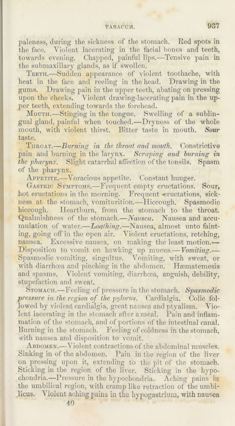 paleness, during the sickness of the stomach. Red spots in the face. Violent lacerating in the facial bones and teeth, towards evening. Chapped, painful lips.—Tensive pain in the submaxillary glands, as if swollen. Teeth.—Sudden appearance of violent toothache, with heat in the face and reeling in the head. Drawing in the gums. Drawing pain in the upper teeth, abating on pressing iipon the cheeks. Violent drawing-lacerating pain in the up- per teeth, extending towards the forehead. Mouth.—Stinging in the tongue. Swelling of a sublin- gual gland, painful when touched.—Dryness of the whole mouth, with violent thirst. Bitter taste in mouth. Sour taste. Throat.—Burnincr in ihc throat and mouth. Constrictive pain and burning in the larynx. Scraping and burning in the pharynx. Slight catarrhal aflection of the tonsils. Spasm of the pharynx. Appetite.—Voracious apjictite. Constant hunger. Gastric Symptoms.—Frequent empty eructations. Sour, hot eructations in the morning. Frequent -eructations, sick- ness at the stomach, vomiturition.—Hiccough. Spasmodic hiccough. Heartburn, from the stomach to the throat. Qualmishness of the stomach.—Nausea. Nausea and accu- mulation of water.—Loathing.—Nausea, almost unto faint- ing, going off in the open air. Violent eructations, retching, nausea. Excessive nausea, on making the least motion.— Disposition to vomit on hawking up mucus.— Vomiting.— Spasmodic vomiting, singultus. Vomiting, with sweat, or with diarrhoea and pinching in the abdomen. ITcematemesis and spasms. Violent vomiting, diarrhoea, anguish, debility, stupefaction and sweat. Stomach.—Feeling of pressure in the stomach. Spasmodic pressure in the region of the pylorus. Cardialgia. Colic fol- lowed by violent cardialgia, great nausea and ptyalism. Vio- lent lacerating in the stomach after a meal. Pain and inflam- mation of the stomach, and of portions of the intestinal canal. Burning in the stomach. Feeling of coldness in the stomach, with nausea and disposition to vomit. Abdomen.—\ iolent contractions of the abdominal muscles. Sinking in of the abdomen. I’ain in the region of the liver on pressing upon it, extending to the pit of the stomach. Sticking in the region of the liver. Sticking in the hypo- chondria.—Pressure in the hypochondria. Aching pains in the umbilical region, with cramp like retraction of the umbi- licus. Violent aching pains in the hvpogastrium, with nausea 40