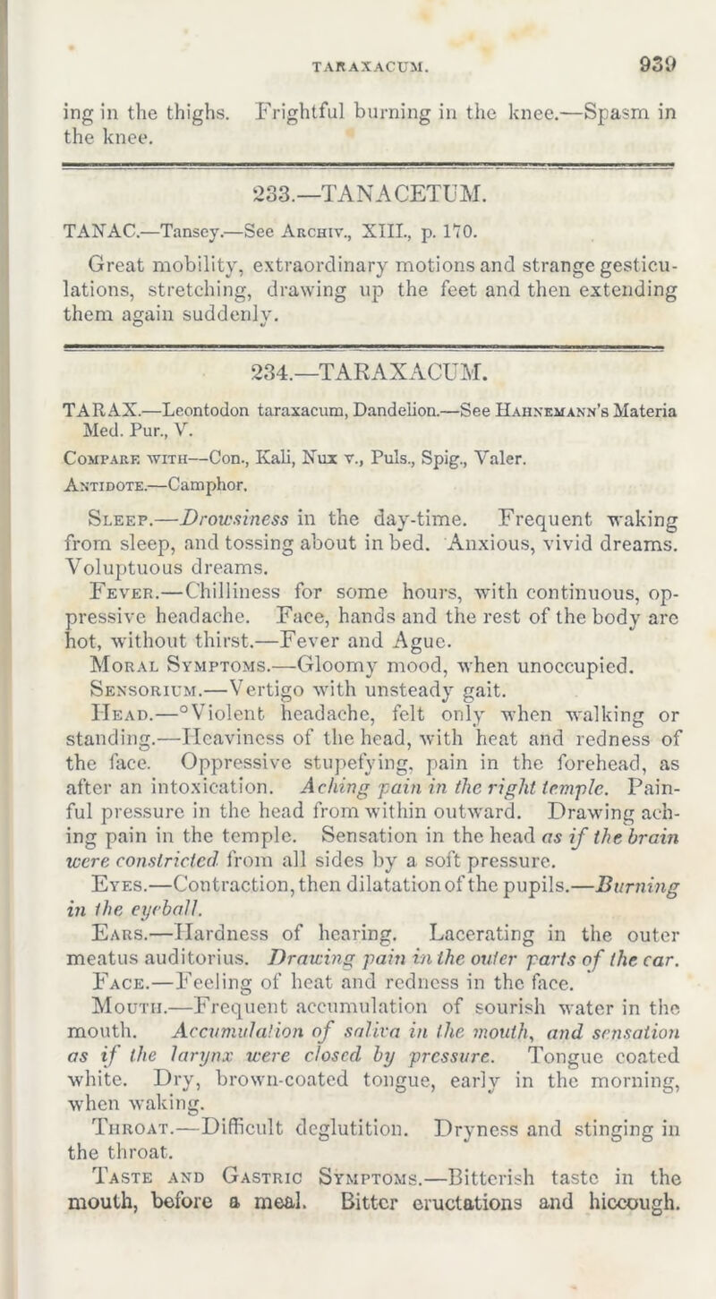 ing in the thighs. Frightful burning in the knee.—Spasm in the knee. ‘233.—TANACETUM. TAN AC.—Tansey.—Sec Archiv., XIIL, p. 170. Great mobility, extraordinary motions and strange gesticu- lations, stretching, drawing up the feet and then extending them again suddenly. 234.—TARAXACUM. TAR AX.—Leontodon taraxacum, Dandelion.—See Hahnemann’s Materia Med. Pur., V. Compare with—Con., Kali, Nux r., Puls., Spig., Valer. Antidote.—Camphor, Sleep.—Drowsiness in the day-time. Frequent waking from sleep, and tossing about in bed. Anxious, vivid dreams. Voluptuous dreams. Fever.—Chilliness for some hours, with continuous, op- pressive headache. Face, hands and the rest of the body are hot, without thirst.—Fever and Ague. Moral Symptoms.—Gloomy mood, when unoccupied. Sensorium.—Vertigo with unsteady gait. Head.—“Violent headache, felt only when walking or standing.—Heaviness of the head, with heat and redness of the face. Oppressive stupefying, pain in the forehead, as after an intoxication. Aching -pain in the right temple. Pain- ful pressure in the head from within outward. Drawing ach- ing pain in the temple. Sensation in the head as if the brain were constricted from all sides by a soft pressure. Eyes.—Contraction, then dilatation of the pupils.—Burning in the eyeball. Ears.—Hardness of hearing. Lacerating in the outer meatus auditorius. Drawing pain in the outer parts of the car. Face.—Feeling of heat and redness in the face. Mouth.—Frequent accumulation of sourish water in the mouth. Accumulation of saliva in the mouth., and sensation as if the larynx were closed by pressure. Tongue coated white. Dry, brown-coated tongue, early in the morning, when waking. Throat.—Difficult deglutition. Dryness and stinging in the throat. Taste and Gastric Symptoms.—Bitterish taste in the mouth, before a meal. Bitter eructations and hiccough.