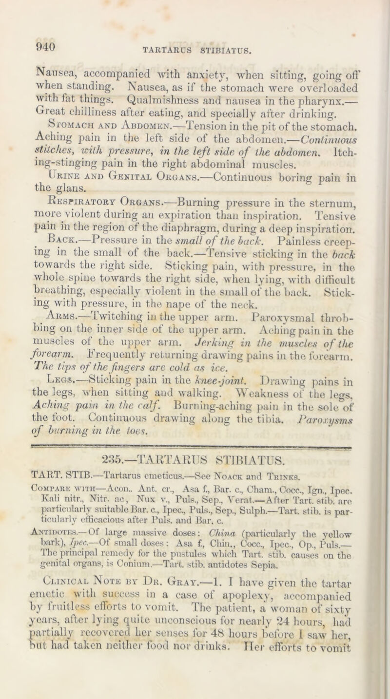 TARTARCS STIBIATUS. Nausea, accompanied with anxiety, when sitting, going ofl’ Avhen standing. Nausea, as if the stomach were overloaded with tat things. Qualmishness and nausea in the pharynx.— Great chilliness after eating, and specially after drinking. bi'OMAcn AND Abdomen.—Tension in the pit of the stomach. Aching pain in the left side of the abdomen.—Conlimious stitches, with pressure, in the left side of the abdomen. Itch- ing-stinging pain in the right abdominal muscles. Urine and Genital Organs.—Continuous boring pain in the glans. REsriRATORY Organs.—Burning pressure in the sternum, more violent during an exjtiration than inspiration. Tensive pain in the region of the diaphragm, during a deep inspiration. Lack.—Pressure in the small of the bach. Painless creep- ing in the small of the back.—Tensive sticking in the back ^ I i^ht sid e. Sticking pain, with pressure, in the whole spine towards the right side, when lying, with dilhcult breathing, especially violent in the small of the back. Stick- ing with pressure, in the nape of the neck. Arms.—Switching in the upper arm. Paroxysmal throb- bing on the inner side of the upper arm. Aching pain in the muscles of the upper arm. Jerking in the muscles of the forearm. Frequently returning drawing pains in the forearm. The tips of the fingers are cold as ice. Legs.—Sticking pain in the knee-joint. Drawing jiains in the legs, when sitting and walking. Weakness of tiie legs. Aching pain in the calf. Burning-aching pain in the sole of the foot. Continuous drawing along tlie tibia. Paror.y.sms of burning in the toes. 235.—TAKTA1 l l!S STl BIA TUS. TART. STIB.—Tartarus ometicus.—See Noack and Thinks. Compare m'itii—Aeon.. Ant. cr., Asa f., Bar. c., Cham., Cocc., Tgn., Ipec. Kali nitr., Nitr. ac, Nux v., Buis., Sep., Verat.—After Tart stib. are })articnlarlv suitable Bar. c., Ipec., Puls., Sep., Sulph.—Tart stib. is par- ticularly etlicacious after Puls, and Bar. c. Antiuotk.s.— Of large lu.ossive doses: China (particularly the yellow bark), Ipec.—Oi .small doses: Asa f.. Chin., Cocc., Ipec., Op., Puls.— The principal remed}- for the pustules which Tart., stib. causes on the genital organs, is Conium.—Tart stib. antidotes Sepia. Clinical Note bv Dr. Gray.—1. 1 have given the tartar emetic with success in a case of apojilexy, accompanied by Iruitless elTorts to vomit. The patient, a woman of sixty years, after lying quite unconscious for nearly 24 hours, had partially recovered her senses for 48 hours liefore 1 saw her, but had taken neither food nor drinks. Tier efforts to vomit