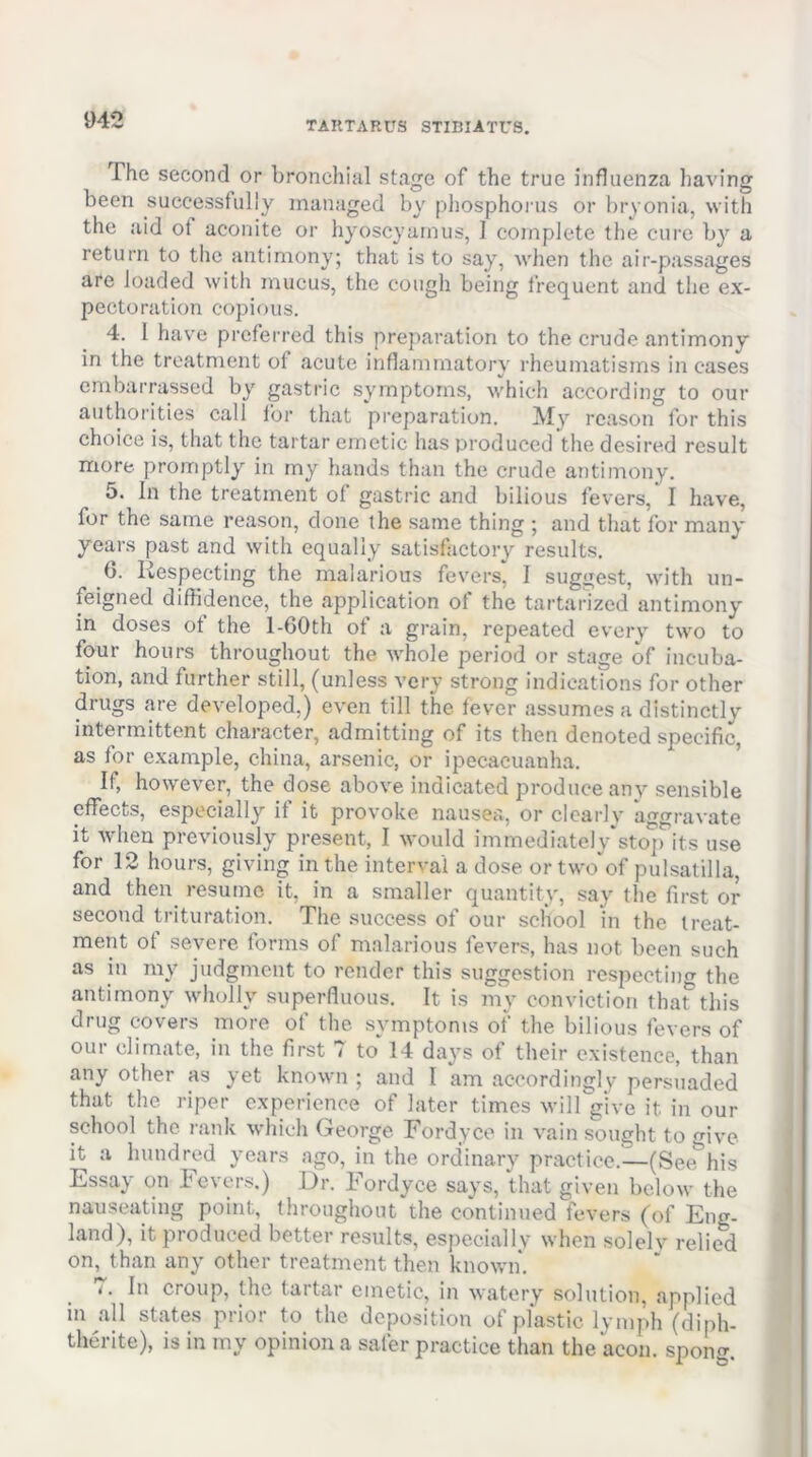 The second or bronchial stage of the true influenza liaving been successfully managed by phosphoi'us or bryonia, with the aid of aconite or hyoscyarnus, I complete the cure by a return to the antimony; that is to say, when the air-passages are loaded with mucus, the cough being frequent and the ex- pectoration copious. 4. I have prefei'red this preparation to the crude antimony in the treatment of acute inflammatory rheumatisms in cases embarrassed by gastric symptoms, which according to our authorities call for that preparation. My reason for this choice is, that the tartar emetic has produced the desired result more promptly in my hands than the crude antimony. 5. In the treatment of gastric and bilious fevers, I have, for the same reason, done the same thing ; and that for many years past and with equally satisfactory results. b. Respecting the malarious fevers, I suggest, with un- feigned diffidence, the application of the tartarized antimony in doses of the l-60th of a grain, repeated every two to four hours throughout the whole period or stage of incuba- tion, and further still, (unless very strong indications for other drugs are developed,) even till the fever assumes a distinctly intermittent character, admitting of its then denoted specific, as for example, china, arsenic, or ipecacuanha. If, however, the dose above indicated produce any sensible effects, especially if it provoke nauscci, or clcarlv 'afTfrravate it Avheu previously present, I would immediateIy*sto']rits use for 12 hours, giving in the interval a dose or two'of pulsatilla, and then resume it, in a smaller quantity, say the first or second trituration. The success of our school in the treat- ment ot severe forms of malarious fevers, has not been such as in my judgment to render this suggestion rcspcctin<T the antimony wholly superfluous. It is my conviction tha?this drug covers more of the symptoms of the bilious fevers of our climate, in the first 7 to 14 days of their existence, than any other as yet known ; and I am accordingly persuaded that the riper experience of later times will give it in our school the rank which George Fordyce in vain sought to give it a hundred years ago, in the ordinary practice.—(See^his Essay on Fevers.) Dr. Fordyce says, that given below the nauseating point, throughout the continued fevers (of Eng- land), it produced better results, especially when solelv relied on, than any other treatment then known. 7. In croup, the tartar emetic, in watery solution, applied in all states prior to the deposition of plastic lymph (diph- therite), is in my opinion a safer practice than the aeon, spong.