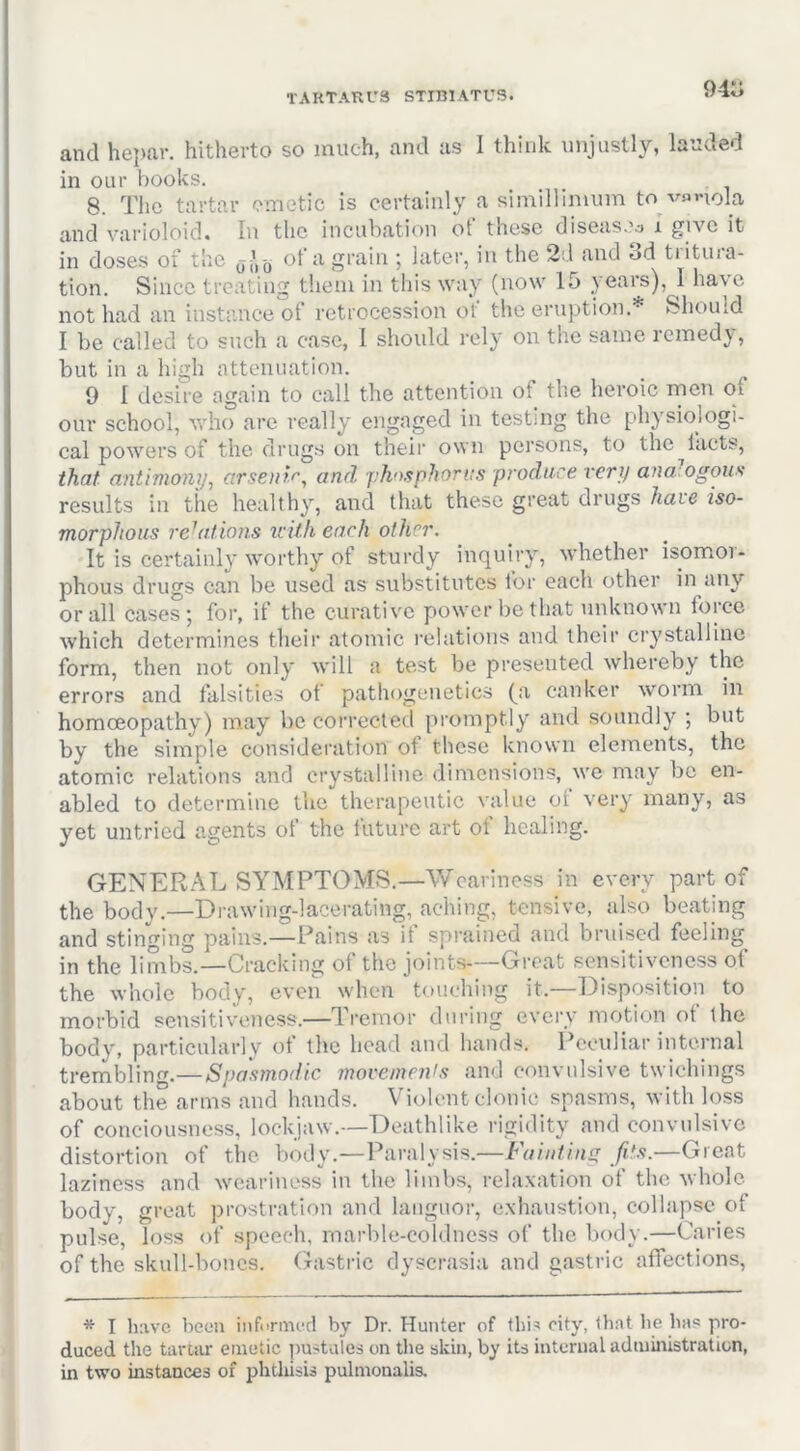 94o and hepcar. hitherto so much, and as I think unjustly, lauded in our hooks. 8. The tartar emetic is certainly a simillinium tono la and varioloid. In the incubation of those diseasoo i give it in doses of the of a grain ; later, in the 2d and 3d tritura- tion. Since treating them in this way (now 15 years), J have not had an instance of retrocession of the eruption.* Should I be called to such a case, 1 should rely on the same remedy, but in a high attenuation. 9 I desire again to call the attention of the heroic rnen of our school, who are really engaged in testing the physiologi- cal powers of the drugs on their own persons, to the^lacts, that antimony^ arsenif'^ and yhosphorns produce very ana ogous results in the healthy, and that these great drugs hare iso- morpJious relations icith each other. It is certainly worthy of sturdy inquiry, whether isomor- phous drugs can be used as substitutes for each other in any or all cases; for, if the curative power be that unknown force which determines their atomic relations and their crystalline form, then not only will a test be presented whereby the errors and falsities of pathogeiietics (^a canker worm in homoeopathy) may lie corrected promptly and soundly ; but by the simple consideration of these known elements, the atomic relations and crystalline dimensions, we may be en- abled to determine the therapeutic value ot very many, as yet untried agents of the luture art ot healing. GENERAL SYMPTOMS.—Weariness in every part of the body.—Drawing-lacerating, aching, tensive, also beating and stinging pains.—Pains as if spi-ained and bruised feeling in the limbs.—Cracking of the joints—Great sensitiveness of the whole body, even when touching it.—Disposition to morbid sensitiveness.—Tremor during every motion ot the body, particularly ot the head and hands. Peculiar internal trembling.—Spaamodic moveinenls and convulsive twichings about the arms and hands. Violent clonic spasms, with loss of conciousness, lockjaw.—Deathlike rigidity and convulsive distortion of the body.—Paralysis.—Fainting fit.<}.—Great laziness and weariness in the limbs, relaxation of the whole body, great prostration and languor, exhaustion, collapse of pulse, loss of speech, marble-coldness of the body.—Caries of the skull-bones, (histi-ic dyscrasia and gastric affections. * I have been informed by Dr. Hunter of tbi^ city, that be has pro- duced the tartsu' emetic pustules on the skin, by its internal administration, in two instances of pbtliisis pulmonalis.