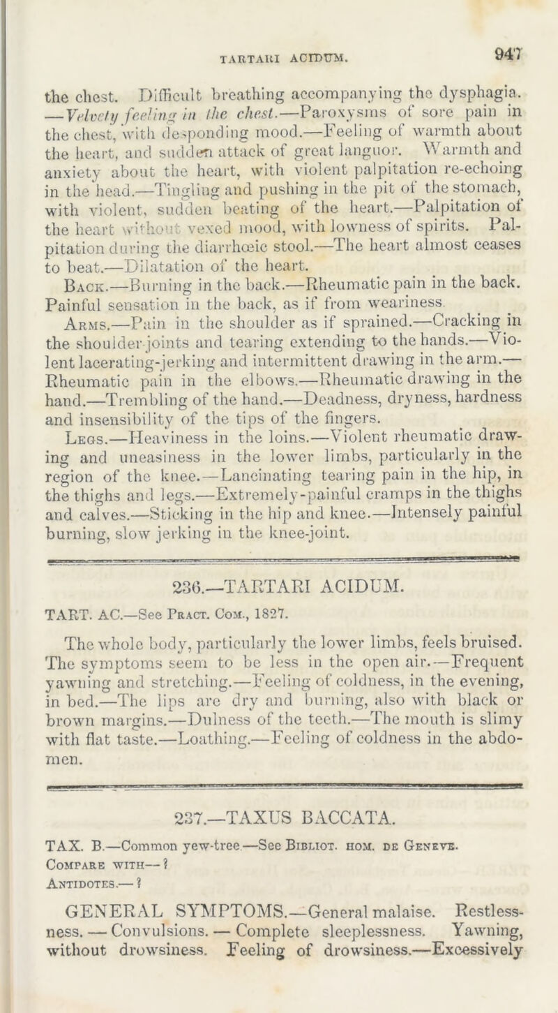 TARTAllI ACrDTTM. the chest. Difficult breathing accompanying the dysphagia. VAcdy fcAinir in the chest.—Paroxysms of sore pain in the chest, With (fesponding mood.—Feeling of warmth about the lieart, and sudden attack of great languor. Warmth and anxiety about the heart, with violent palpitation re-echoing in the head.—Tingling and pushing in the pit ot the stomach, with violent, sudden beating of the heart.—Palpitation of the heart without vexed mood, with lowness of spirits. Pal- pitation during die diarrhceic stool.—The heart almost ceases to beat.—Dilatation of the heart. Back.—Burning in the back.—Rheumatic pain in the back. Painful sensation in the l)ack, as if from weariness. Arms,—Pain in the shoulder as if sprained.—Cracking in the shoulder joints and tearing extending to the hands.—Vio- lent lacerating-jerking and intermittent drawing in the arm.— Rheumatic pain in the elbows.—Rheumatic drawing in the hand.—Trembling of the hand.—Deadness, dryness, hardness and insensibility of the tips of the fingers, Leos.—Heaviness in the loins.—Violent rheumatic draw- ing and uneasiness in the lower limbs, particularly in the region of the knee.—Lancinating tearing pain in the hip, in the thighs and legs.—Extremely-painful cramps in the thighs and calves.—Sticking in the hip and knee.—Intensely painful burning, slow jerking in the knee-joint. 236.—TARTARI ACIDUM. TART. AC.—See Pract. Com., 1827. The whole body, particularly the lower limbs, feels bruised. The symptoms seem to be less in the open air.—Frequent yawning and stretching.—Feeling of coldness, in the evening, in bed.—The lips are dry and burning, also with black or brown margins.—Dulness of the teeth.—The mouth is slimy with flat taste.—Loathing.—Feeling of eoldness in the abdo- men. 237.—TAXES BACCATA. TAX. B.—Common yew-tree—See Bibliot. hom. dk Geneve. Compare with—? Antidotes.— ? GENERAL SYMPTOMS.—General malaise. Restless- ness. — Convulsions. — Complete sleeplessness. Yawning, without drowsiness. Feeling of drowsiness.—Excessively